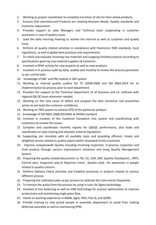 2. Working as project coordinator to complete transition of site for their whole products.
3. Ensures that manufactured Products are meeting Business Needs, Quality standards and
Customer expectation.
4. Provides support to sales Managers and Technical team cooperating in customer
assistance in case of quality issues
5. Lead the daily morning meeting to resolve the internal as well as customer end quality
issue.
6. Perform all quality related activities in compliance with Flextronics EMS standards, local
regulations, as well as global best practices and requirements
7. To check and evaluate incoming raw materials and outgoing finished products according to
specifications given by raw material suppliers & Customer.
8. Involved in PPAP activity for new projects as well as new products.
9. Involved in In process audit by daily, weekly and monthly to review the process parameter
as per control plan.
10. knowledge of QM and PM module in SAP system
11. Working as internal quality auditor for TS 16949:2008 and ISO 9001:2014 for its
implementation by process wise to each department.
12. Provides the support to the Technical department of all business and co- ordinate with
regional QA QC team whenever needed.
13. Working on the root cause of defect and propose the best corrective and preventive
action to win back the customer confidence.
14. Working on TMS system to achieve OTD of the particular product.
15. knowledge of ISO 9001 2008,ISO14001 & OHSAS standard
16. Involved in creation of the Customer Complaint into system and coordinating with
customers to resolve the issues.
17. Compiles and coordinates monthly reports for QA/QC performance, also leads and
coordinates on slow moving and obsolete material liquidation.
18. Supporting site remotely with all available tools and providing efficient, timely and
delighted service related to quality aspect within stipulated timely constraint.
19. Improve companywide Quality including Incoming inspection, In-process inspection and
Final product through various improvement initiatives and living Quality Management
System.
20. Preparing the quality related documents i.e. NC, CC, CAR, SOP, Quality Checkpoints , SPPS,
Control plan, Inspection plan,% Rejection trend , Quality clock for awareness in people
related to quality concern.
21. Perform Delivery Check activities and Establish processes in projects related to various
different process.
22. Preparing the calibration plan as per process to calibrate the instruments frequently.
23. To remove the waste from the process by using in Lean Six Sigma technology.
24. Involved at line balancing as well as VSM technology for process optimization to improve
productivity and maintaining single piece flow.
25. Hands on working experience in BAAN, Agile, MES, Flex Q, and QCBD.
26. Provide training to new joined people in assembly department to avoid from making
defective assembly as well as maintaining PPM.
 