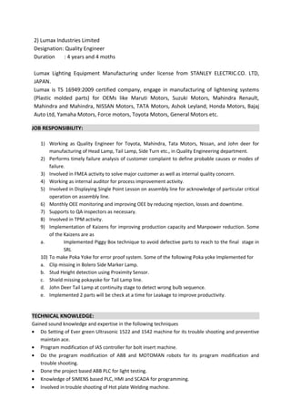 2) Lumax Industries Limited
Designation: Quality Engineer
Duration : 4 years and 4 moths
Lumax Lighting Equipment Manufacturing under license from STANLEY ELECTRIC.CO. LTD,
JAPAN.
Lumax is TS 16949:2009 certified company, engage in manufacturing of lightening systems
(Plastic molded parts) for OEMs like Maruti Motors, Suzuki Motors, Mahindra Renault,
Mahindra and Mahindra, NISSAN Motors, TATA Motors, Ashok Leyland, Honda Motors, Bajaj
Auto Ltd, Yamaha Motors, Force motors, Toyota Motors, General Motors etc.
JOB RESPONSIBILITY:
1) Working as Quality Engineer for Toyota, Mahindra, Tata Motors, Nissan, and John deer for
manufacturing of Head Lamp, Tail Lamp, Side Turn etc., in Quality Engineering department.
2) Performs timely failure analysis of customer complaint to define probable causes or modes of
failure.
3) Involved in FMEA activity to solve major customer as well as internal quality concern.
4) Working as internal auditor for process improvement activity.
5) Involved in Displaying Single Point Lesson on assembly line for acknowledge of particular critical
operation on assembly line.
6) Monthly OEE monitoring and improving OEE by reducing rejection, losses and downtime.
7) Supports to QA inspectors as necessary.
8) Involved in TPM activity.
9) Implementation of Kaizens for improving production capacity and Manpower reduction. Some
of the Kaizens are as
a. Implemented Piggy Box technique to avoid defective parts to reach to the final stage in
SRL
10) To make Poka Yoke for error proof system. Some of the following Poka yoke Implemented for
a. Clip missing in Bolero Side Marker Lamp.
b. Stud Height detection using Proximity Sensor.
c. Shield missing pokayoke for Tail Lamp line.
d. John Deer Tail Lamp at continuity stage to detect wrong bulb sequence.
e. Implemented 2 parts will be check at a time for Leakage to improve productivity.
TECHNICAL KNOWLEDGE:
Gained sound knowledge and expertise in the following techniques
• Do Setting of Ever green Ultrasonic 1522 and 1542 machine for its trouble shooting and preventive
maintain ace.
• Program modification of IAS controller for bolt insert machine.
• Do the program modification of ABB and MOTOMAN robots for its program modification and
trouble shooting.
• Done the project based ABB PLC for light testing.
• Knowledge of SIMENS based PLC, HMI and SCADA for programming.
• Involved in trouble shooting of Hot plate Welding machine.
 