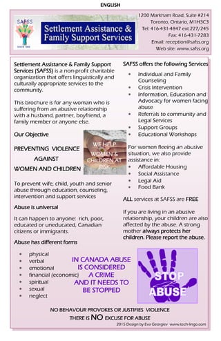 1200 Markham Road, Suite #214
Toronto, Ontario, M1H3C3
Tel: 416-431-4847 ext.227/245
Fax: 416-431-7283
Email: reception@safss.org
Web site: www.safss.org
ENGLISH
Settlement Assistance & Family Support
Services (SAFSS) is a non-profit charitable
organization that offers linguistically and
culturally appropriate services to the
community.
This brochure is for any woman who is
suffering from an abusive relationship
with a husband, partner, boyfriend, a
family member or anyone else.
Our Objective
PREVENTING VIOLENCE
AGAINST
WOMEN AND CHILDREN
To prevent wife, child, youth and senior
abuse through education, counseling,
intervention and support services
Abuse is universal
It can happen to anyone: rich, poor,
educated or uneducated, Canadian
citizens or immigrants.
Abuse has different forms
 physical
 verbal
 emotional
 financial (economic)
 spiritual
 sexual
 neglect
WE HELP
WOMEN &
CHILDREN AT
RISK
IN CANADA ABUSE
IS CONSIDERED
A CRIME
AND IT NEEDS TO
BE STOPPED
NO BEHAVOUR PROVOKES OR JUSTIFIES VIOLENCE
THERE IS NO EXCUSE FOR ABUSE
SAFSS offers the following Services
 Individual and Family
Counseling
 Crisis Intervention
 Information, Education and
Advocacy for women facing
abuse
 Referrals to community and
Legal Services
 Support Groups
 Educational Workshops
For women fleeing an abusive
situation, we also provide
assistance in:
 Affordable Housing
 Social Assistance
 Legal Aid
 Food Bank
ALL services at SAFSS are FREE
If you are living in an abusive
relationship, your children are also
affected by the abuse. A strong
mother always protects her
children. Please report the abuse.
2015 Design by Eva Georgiev www.tech-lingo.com
 