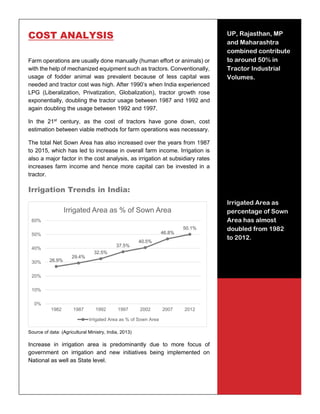 13
COST ANALYSIS
Farm operations are usually done manually (human effort or animals) or
with the help of mechanized equipment such as tractors. Conventionally,
usage of fodder animal was prevalent because of less capital was
needed and tractor cost was high. After 1990’s when India experienced
LPG (Liberalization, Privatization, Globalization), tractor growth rose
exponentially, doubling the tractor usage between 1987 and 1992 and
again doubling the usage between 1992 and 1997.
In the 21st
century, as the cost of tractors have gone down, cost
estimation between viable methods for farm operations was necessary.
The total Net Sown Area has also increased over the years from 1987
to 2015, which has led to increase in overall farm income. Irrigation is
also a major factor in the cost analysis, as irrigation at subsidiary rates
increases farm income and hence more capital can be invested in a
tractor.
Irrigation Trends in India:
Source of data: (Agricultural Ministry, India, 2013)
Increase in irrigation area is predominantly due to more focus of
government on irrigation and new initiatives being implemented on
National as well as State level.
26.9%
29.4%
32.5%
37.5%
40.5%
46.8%
50.1%
0%
10%
20%
30%
40%
50%
60%
1982 1987 1992 1997 2002 2007 2012
Irrigated Area as % of Sown Area
Irrigated Area as % of Sown Area
UP, Rajasthan, MP
and Maharashtra
combined contribute
to around 50% in
Tractor Industrial
Volumes.
Irrigated Area as
percentage of Sown
Area has almost
doubled from 1982
to 2012.
 