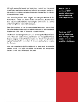 15
Although, we see that annual cost of owning a tractor is less than annual
cost of owning a bullock cart with two bulls, still farmers can’t buy tractors
because of high capital intensive required and the cash flow for medium
and small farmers is low.
Also a tractor provides more tangible and intangible benefits to the
farmer than a bullock cart. As the tractor is mechanized, it works faster
than a bullock cart and hence increasing the farm income of a farmer
and enabling him to crop land twice a year.
Less than one-third of total farmers cultivate two crops a year on their
farms because of dependency on labor and animals for farm operations.
Efficiency is much lower as compared to other countries.
Tractors are also being extensively used for transport and construction
work. These are used in mining, construction and transportation fields.
Excess usage of tractors for transportation has shrunk the replacement
cycle of tractors to 7-9 years from 10-12 years earlier, hence boosting
the demand.
Also, as the percentage of irrigated area to sown area is increasing
rapidly, higher crop yields are taking place which are encouraging
farmers to shift from conventional practices.
Annual Cost of
owning a 15HP
tractor is less than
owning a bullock
cart with two bulls.
Renting a 40HP
tractor is cheaper
than buying a 15HP
tractor even for
small farm holdings.
 