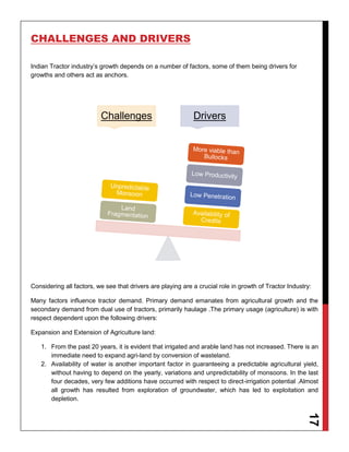 17
CHALLENGES AND DRIVERS
Indian Tractor industry’s growth depends on a number of factors, some of them being drivers for
growths and others act as anchors.
Considering all factors, we see that drivers are playing are a crucial role in growth of Tractor Industry:
Many factors influence tractor demand. Primary demand emanates from agricultural growth and the
secondary demand from dual use of tractors, primarily haulage .The primary usage (agriculture) is with
respect dependent upon the following drivers:
Expansion and Extension of Agriculture land:
1. From the past 20 years, it is evident that irrigated and arable land has not increased. There is an
immediate need to expand agri-land by conversion of wasteland.
2. Availability of water is another important factor in guaranteeing a predictable agricultural yield,
without having to depend on the yearly, variations and unpredictability of monsoons. In the last
four decades, very few additions have occurred with respect to direct-irrigation potential .Almost
all growth has resulted from exploration of groundwater, which has led to exploitation and
depletion.
Challenges Drivers
 