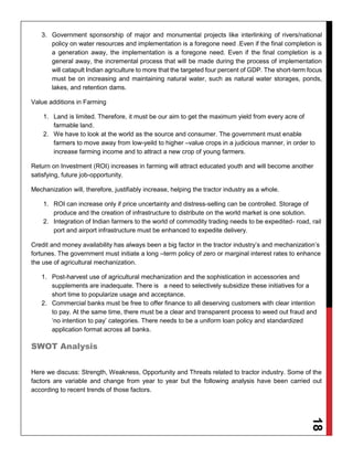 18
3. Government sponsorship of major and monumental projects like interlinking of rivers/national
policy on water resources and implementation is a foregone need .Even if the final completion is
a generation away, the implementation is a foregone need. Even if the final completion is a
general away, the incremental process that will be made during the process of implementation
will catapult Indian agriculture to more that the targeted four percent of GDP. The short-term focus
must be on increasing and maintaining natural water, such as natural water storages, ponds,
lakes, and retention dams.
Value additions in Farming
1. Land is limited. Therefore, it must be our aim to get the maximum yield from every acre of
farmable land.
2. We have to look at the world as the source and consumer. The government must enable
farmers to move away from low-yeild to higher –value crops in a judicious manner, in order to
increase farming income and to attract a new crop of young farmers.
Return on Investment (ROI) increases in farming will attract educated youth and will become another
satisfying, future job-opportunity.
Mechanization will, therefore, justifiably increase, helping the tractor industry as a whole.
1. ROI can increase only if price uncertainty and distress-selling can be controlled. Storage of
produce and the creation of infrastructure to distribute on the world market is one solution.
2. Integration of Indian farmers to the world of commodity trading needs to be expedited- road, rail
port and airport infrastructure must be enhanced to expedite delivery.
Credit and money availability has always been a big factor in the tractor industry’s and mechanization’s
fortunes. The government must initiate a long –term policy of zero or marginal interest rates to enhance
the use of agricultural mechanization.
1. Post-harvest use of agricultural mechanization and the sophistication in accessories and
supplements are inadequate. There is a need to selectively subsidize these initiatives for a
short time to popularize usage and acceptance.
2. Commercial banks must be free to offer finance to all deserving customers with clear intention
to pay. At the same time, there must be a clear and transparent process to weed out fraud and
‘no intention to pay’ categories. There needs to be a uniform loan policy and standardized
application format across all banks.
SWOT Analysis
Here we discuss: Strength, Weakness, Opportunity and Threats related to tractor industry. Some of the
factors are variable and change from year to year but the following analysis have been carried out
according to recent trends of those factors.
 