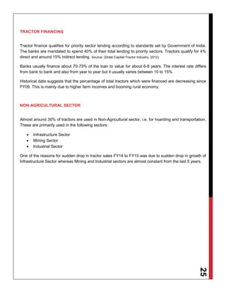 25
TRACTOR FINANCING
Tractor finance qualifies for priority sector lending according to standards set by Government of India.
The banks are mandated to spend 40% of their total lending to priority sectors. Tractors qualify for 4%
direct and around 15% indirect lending. Source: (Dolat Capital-Tractor Industry, 2012)
Banks usually finance about 70-75% of the loan to value for about 6-8 years. The interest rate differs
from bank to bank and also from year to year but it usually varies between 10 to 15%
Historical data suggests that the percentage of total tractors which were financed are decreasing since
FY09. This is mainly due to higher farm incomes and booming rural economy.
NON-AGRICULTURAL SECTOR
Almost around 30% of tractors are used in Non-Agricultural sector, i.e. for hoarding and transportation.
These are primarily used in the following sectors:
 Infrastructure Sector
 Mining Sector
 Industrial Sector
One of the reasons for sudden drop in tractor sales FY14 to FY15 was due to sudden drop in growth of
Infrastructure Sector whereas Mining and Industrial sectors are almost constant from the last 5 years.
 