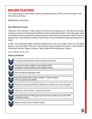 26
MAJOR PLAYERS
The 3 major players in Indian tractor industry are Mahindra tractors, TAFE and Escort Tractors. Their
information is as follows:
Mahindra tractors
About Mahindra Tractors:
"Mahindra" is the India's No.1 tractor maker for more than three decades now. They are the only tractor
company to have won the Deming Prize (2003) and Japan Quality Medal (2007). Their high quality, tough
and durable tractors and implements raise productivity in farms across all continents on earth. They have
global tie-ups, most notably with Jiangsu Yueda Group in China and Mitsubishi Agricultural Machinery of
Japan.
In 2007, Farm Equipment Sector, Mahindra & Mahindra Ltd. took over Punjab Tractor Ltd. and added
Swaraj to its brand stable. FES has 8 state-of-the-art tractor manufacturing plants in India located in
Zaheerabad, Mumbai, Nagpur, Rudrapur, Jaipur, Rajkot and Mohali (Swaraj- 2 plants).
Source: (Mahindra Tractors, 2016)
History and Awards:
1963
•Formation of International Tractor Company of India Ltd
1994
•Autonomous sector of M&M - Farm Division (FES)
•Subsidiary company Mahindra USA (MUSA) formed
2003
•Won the Deming Application Prize
2007
•Acquired leading Indian tractor company – Punjab Tractors
•Won the Japan Quality Medal
2009
•Mahindra Launches Samriddhi by Mahindra to Deliver Farm Tech Prosperity
2010
•India’s first 15 HP Tractor - Yuvraj 215 launched.
2013
•Swaraj Receives the TPM award and Farm Division Plants receive the TPM
consistency award
2014
•Mahindra rolls out the 2 millionth tractors
 
