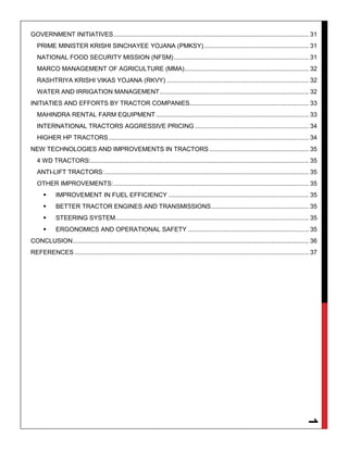 1
GOVERNMENT INITIATIVES.............................................................................................................. 31
PRIME MINISTER KRISHI SINCHAYEE YOJANA (PMKSY)........................................................... 31
NATIONAL FOOD SECURITY MISSION (NFSM)............................................................................ 31
MARCO MANAGEMENT OF AGRICULTURE (MMA)...................................................................... 32
RASHTRIYA KRISHI VIKAS YOJANA (RKVY) ................................................................................ 32
WATER AND IRRIGATION MANAGEMENT.................................................................................... 32
INITIATIES AND EFFORTS BY TRACTOR COMPANIES................................................................... 33
MAHINDRA RENTAL FARM EQUIPMENT ...................................................................................... 33
INTERNATIONAL TRACTORS AGGRESSIVE PRICING ................................................................ 34
HIGHER HP TRACTORS................................................................................................................. 34
NEW TECHNOLOGIES AND IMPROVEMENTS IN TRACTORS ........................................................ 35
4 WD TRACTORS:........................................................................................................................... 35
ANTI-LIFT TRACTORS:................................................................................................................... 35
OTHER IMPROVEMENTS:.............................................................................................................. 35
 IMPROVEMENT IN FUEL EFFICIENCY ............................................................................... 35
 BETTER TRACTOR ENGINES AND TRANSMISSIONS....................................................... 35
 STEERING SYSTEM............................................................................................................. 35
 ERGONOMICS AND OPERATIONAL SAFETY .................................................................... 35
CONCLUSION..................................................................................................................................... 36
REFERENCES .................................................................................................................................... 37
 