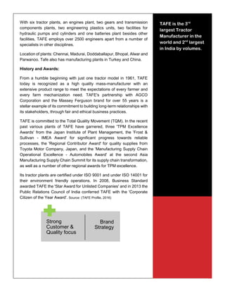 28
With six tractor plants, an engines plant, two gears and transmission
components plants, two engineering plastics units, two facilities for
hydraulic pumps and cylinders and one batteries plant besides other
facilities, TAFE employs over 2500 engineers apart from a number of
specialists in other disciplines.
Location of plants: Chennai, Madurai, Doddaballapur, Bhopal, Alwar and
Parwanoo. Tafe also has manufacturing plants in Turkey and China.
History and Awards:
From a humble beginning with just one tractor model in 1961, TAFE
today is recognized as a high quality mass-manufacturer with an
extensive product range to meet the expectations of every farmer and
every farm mechanization need. TAFE's partnership with AGCO
Corporation and the Massey Ferguson brand for over 55 years is a
stellar example of its commitment to building long-term relationships with
its stakeholders, through fair and ethical business practices.
TAFE is committed to the Total Quality Movement (TQM). In the recent
past various plants of TAFE have garnered, three 'TPM Excellence
Awards' from the Japan Institute of Plant Management, the 'Frost &
Sullivan - IMEA Award' for significant progress towards reliable
processes, the 'Regional Contributor Award' for quality supplies from
Toyota Motor Company, Japan, and the 'Manufacturing Supply Chain
Operational Excellence - Automobiles Award' at the second Asia
Manufacturing Supply Chain Summit for its supply chain transformation,
as well as a number of other regional awards for TPM excellence.
Its tractor plants are certified under ISO 9001 and under ISO 14001 for
their environment friendly operations. In 2008, Business Standard
awarded TAFE the 'Star Award for Unlisted Companies' and in 2013 the
Public Relations Council of India conferred TAFE with the 'Corporate
Citizen of the Year Award'. Source: (TAFE Profile, 2016)
Strong
Customer &
Quality focus
Brand
Strategy
TAFE is the 3rd
largest Tractor
Manufacturer in the
world and 2nd
largest
in India by volumes.
 