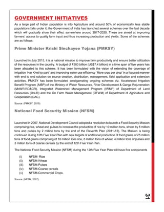 31
GOVERNMENT INITIATIVES
As a large part of Indian population is into Agriculture and around 50% of economically less stable
populations falls under it, the Government of India has launched several schemes over the last decade
which will gradually show their effect somewhere around 2017-2020. These are aimed at improving
farmers’ access to quality farm input and thus increasing production and yields. Some of the schemes
are as follows:
Prime Minister Krishi Sinchayee Yojana (PMKSY)
Launched in July 2015, it is a national mission to improve farm productivity and ensure better utilization
of the resources in the country. A budget of ₹500 billion (US$7.4 billion) in a time span of five years has
been allocated to this scheme. It has been formulated with the vision of extending the coverage of
irrigation ‘Har Khet ko pani’ and improving water use efficiency ‘More crop per drop' in a focused manner
with end to end solution on source creation, distribution, management, field application and extension
activities. PMKSY has been formulated amalgamating ongoing schemes viz. Accelerated Irrigation
Benefit Program (AIBP) of the Ministry of Water Resources, River Development & Ganga Rejuvenation
(MoWR,RD&GR), Integrated Watershed Management Program (IWMP) of Department of Land
Resources (DoLR) and the On Farm Water Management (OFWM) of Department of Agriculture and
Cooperation (DAC).
Source: (PMKSY, 2015)
National Food Security Mission (NFSM)
Launched in 2007, National Development Council adopted a resolution to launch a Food Security Mission
comprising rice, wheat and pulses to increase the production of rice by 10 million tons, wheat by 8 million
tons and pulses by 2 million tons by the end of the Eleventh Plan (2011-12). The Mission is being
continued during 12th Five Year Plan with new targets of additional production of food grains of 25 million
tons of food grains comprising of 10 million tons rice, 8 million tons of wheat, 4 million tons of pulses and
3 million tons of coarse cereals by the end of 12th Five Year Plan.
The National Food Security Mission (NFSM) during the 12th Five Year Plan will have five components
(i) NFSM- Rice
(ii) NFSM-Wheat
(iii) NFSM-Pulses
(iv) NFSM-Coarse cereals
(v) NFSM-Commercial Crops.
Source: (NFSM, 2007)
 