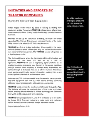 33
INITIATIES AND EFFORTS BY
TRACTOR COMPANIES
Mahindra Rental Farm Equipment
India’s largest tractor maker by sales is looking at starting farm
equipment rentals. The venture TRRINGO will operate on a franchisee-
based model and claims to bring in digital technology to the tractor rental
business.
Mahindra will set up this venture as a start-up, in which it will invest
upwards of Rs.10 crore. The company estimates the size of the tractor
hiring market to be about Rs.15, 000 crore per annum.
TRRINGO is a first of its kind technology driven model in the tractor
rental business for those farmers who may not be able to afford their
own tractor and farm equipment. The TRRINGO service will operate on
a dual business model.
The first model is one where the franchisee will invest in tractors and
equipment to rent them out and set up a hub for
operations. TRRINGO will use a proprietary digital platform as an
enabler to process orders and pass them on to the nearest franchisee
through location based mapping. It supports easy accessibility and
service through a dedicated App and a toll-free number. Franchisee
could also tie-up with tractor owners in the vicinity enabling them to rent
out equipment to farmers on a commission basis.
In the second C2C business model, large farmers who own expensive,
high-end equipment can rent out their assets thereby optimizing
utilization based on seasonality, cutting across geographies.
TRRINGO would connect the asset owner to the user through the App.
The initiative will drive the mechanization of the Indian agricultural
sector, enabling smaller farmers to access technology that can boost
their yields and thereby overall farm prosperity.
TRRINGO to begin operations in June 2016 and scale up to five states
by August 2016. The main motive is to make tractor and implement
rentals more accessible to farmers through a branded service
Source: (Mahindra Tractors, 2016)
Mahindra Rental
Farm Equipment
Startup, TRRINGO,
estimates the size of
tractor hiring
market to be Rs.
15,000 crore per
annum
Sonalika has been
pricing its products
10-15% below the
competitive prices.
New Holland and
SAME DEUTZ have
entered the industry
through higher HP
tractors.
 