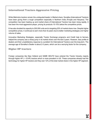 34
International Tractors Aggressive Pricing
While Mahindra tractors remain the undisputed leader in Market share, Sonalika (International Tractors)
have been giving them a tough competition especially in Northern India (Punjab and Haryana). The
competition has been heating up and market share of International Tractors has been rising rapidly. It
has been the most aggressive player, pricing its products 10-15% below the competitive prices.
It has also doubled its capacity to 200,000 units and is targeting 20% of market share now. Despite higher
competitive prices, it continues to earn more than its peers due to better marketing strategies and higher
volume of sales.
Innovative Marketing Strategies, especially Tractor Exchange programs and Credit help to farmers
helped the company see a sharp jump in its market share over the last 5 years. However, less profits to
dealers and their unsatisfactory response is a problem for International Tractors over the long term. The
average age of Sonalika’s Dealer is about 2-3 years, which can be a worrying factor for the company.
Higher HP tractors
Foreign companies like New Holland and SAME DEUTZ have entered the Tractor Industry majorly
through higher HP ( > 51HP) tractors which is more prevalent in US. These companies already had the
technology for higher HP tractors and they own 12% of the total market share in the higher HP segment.
 