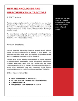 35
NEW TECHNOLOGIES AND
IMPROVEMENTS IN TRACTORS
4 WD Tractors:
Tractors can generally be classified as two-wheel drive and four-wheel
drive tractors. Four-wheel drive tractors began to appear in the 1960s.
Some four-wheel drive tractors have the standard "two large, two small"
configuration typical of smaller tractors, while some have “four large”,
powered wheels.
The larger tractors are typically an articulated, center-hinged design
steered by hydraulic cylinders that move the forward power unit while
the trailing unit is not steered separately.
Anti-lift Tractors:
Tractors in general are usually vulnerable because of their front Lift
nature, resulting in reduced or no steering of front wheels. This
endangers the safety of the driver and results in considerable damage
which increases the maintenance cost for the owner.
Through series of path breaking measures such as: shifting the center
of gravity and hitch point forward, unique hub-reduction transmission,
increased wheel base, heavy front axle, stiffener bars and plates,
custom-designed 85kg front bumpers and high-intensity extra front
lamps; Lifting vulnerability has been decreased. These features
considerably improve the front Lift resistance capability of the tractor.
Other Improvements:
 IMPROVEMENT IN FUEL EFFICIENCY
 BETTER TRACTOR ENGINES AND TRANSMISSIONS
 STEERING SYSTEM
 ERGONOMICS AND OPERATIONAL SAFETY
Usage of 4 WD and
Anti-Lift Tractors
have been on a rise
in India due to its
more efficient
usage.
 