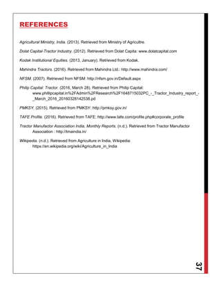 37
REFERENCES
Agricultural Ministry, India. (2013). Retrieved from Ministry of Agricultre.
Dolat Capital-Tractor Industry. (2012). Retrieved from Dolat Capita: www.dolatcapital.com
Kodak Institutional Equities. (2013, January). Retrieved from Kodak.
Mahindra Tractors. (2016). Retrieved from Mahindra Ltd.: http://www.mahindra.com/
NFSM. (2007). Retrieved from NFSM: http://nfsm.gov.in/Default.aspx
Philip Capital: Tractor. (2016, March 28). Retrieved from Philip Capital:
www.phillipcapital.in%2FAdmin%2FResearch%2F1648715032PC_-_Tractor_Industry_report_-
_March_2016_20160328142538.pd
PMKSY. (2015). Retrieved from PMKSY: http://pmksy.gov.in/
TAFE Profile. (2016). Retrieved from TAFE: http://www.tafe.com/profile.php#corporate_profile
Tractor Manufactor Association India, Monthly Reports. (n.d.). Retrieved from Tractor Manufactor
Association : http://tmaindia.in/
Wikipedia. (n.d.). Retrieved from Agriculture in India, Wikipedia:
https://en.wikipedia.org/wiki/Agriculture_in_India
 
