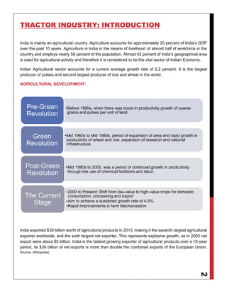 2
TRACTOR INDUSTRY: INTRODUCTION
India is mainly an agricultural country. Agriculture accounts for approximately 20 percent of India’s GDP
over the past 10 years. Agriculture in India is the means of livelihood of almost half of workforce in the
country and employs nearly 58 percent of the population. Almost 42 percent of India’s geographical area
is used for agricultural activity and therefore it is considered to be the vital sector of Indian Economy.
Indian Agricultural sector accounts for a current average growth rate of 2.2 percent. It is the largest
producer of pulses and second largest producer of rice and wheat in the world.
AGRICULTURAL DEVELOPMENT:
India exported $39 billion worth of agricultural products in 2013, making it the seventh largest agricultural
exporter worldwide, and the sixth largest net exporter. This represents explosive growth, as in 2003 net
export were about $5 billion. India is the fastest growing exporter of agricultural products over a 10-year
period, its $39 billion of net exports is more than double the combined exports of the European Union.
Source: (Wikipedia)
•Before 1960s, when there was boost in productivity growth of coarse
grains and pulses per unit of land.
Pre-Green
Revolution
•Mid 1960s to Mid 1980s, period of expansion of area and rapid growth in
productivity of wheat and rice, expansion of research and national
infrastructure.
Green
Revolution
•Mid 1980s to 2000, was a period of continued growth in prodcutivity
through the use of chemical fertilizers and labor.
Post-Green
Revolution
•2000 to Present: Shift from low-value to high-value crops for domestic
consumption, processing and export
•Aim to achieve a sustained growth rate of 4-5%.
•Rapid Improvements in farm Mechanization
The Current
Stage
 