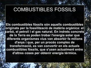 COMBUSTIBLES FOSSILS
Els combustibles fòssils són aquells combustibles
originats per la fossilització de matèria orgànica: el
carbó, el petroli i el gas natural. En indrets concrets
de la Terra es poden trobar l'energia solar que
diferents organismes vius van absorbir fa milions
d'anys i que, per un procés complex de
transformació, es van convertir en els actuals
combustibles fòssils, que s'usen actualment entre
d'altres coses per obtenir energia tèrmica.
 