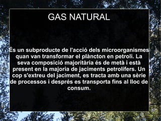 GAS NATURAL
És un subproducte de l'acció dels microorganismes
quan van transformar el plàncton en petroli. La
seva composició majoritària és de metà i està
present en la majoria de jaciments petrolífers. Un
cop s'extreu del jaciment, es tracta amb una sèrie
de processos i després es transporta fins al lloc de
consum.
 