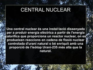 CENTRAL NUCLEAR
Una central nuclear és una instal·lació dissenyada
per a produir energia elèctrica a partir de l'energia
calorífica que proporciona un reactor nuclear, on es
produeixen reaccions en cadena de fissió nuclear
controlada d'urani natural o bé enriquit amb una
proporció de l'isòtop Urani-235 més alta que la
natural.
 
