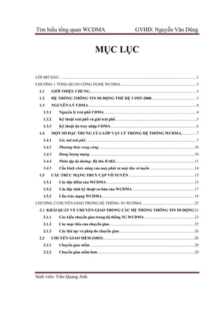 Tìm hiểu tổng quan WCDMA GVHD: Nguyễn Văn Dũng
Sinh viên: Trần Quang Anh
MỤC LỤC
LỜI MỞ ĐẦU.........................................................................................................................................1
CHƯƠNG 1 TỔNG QUAN CÔNG NGHỆ WCDMA ...........................................................................3
1.1 GIỚI THIỆU CHUNG..........................................................................................................3
1.2 HỆ THỐNG THÔNG TIN DI ĐỘNG THẾ HỆ 3 IMT-2000.............................................3
1.3 NGUYÊN LÝ CDMA............................................................................................................4
1.3.1 Nguyên lý trải phổ CDMA............................................................................................4
1.3.2 Kỹ thuật trải phổ và giải trải phổ.................................................................................5
1.3.3 Kỹ thuật đa truy nhập CDMA......................................................................................6
1.4 MỘT SỐ ĐẶC TRƯNG CỦA LỚP VẬT LÝ TRONG HỆ THỐNG WCDMA...............7
1.4.1 Các mã trải phổ . ............................................................................................................7
1.4.2 Phương thức song công. ..............................................................................................10
1.4.3 Dung lượng mạng. .......................................................................................................10
1.4.4 Phân tập đa đường- Bộ thu RAKE...............................................................................11
1.4.5 Cấu hình chức năng của máy phát và máy thu vô tuyến ............................................14
1.5 CẤU TRÚC MẠNG TRUY CẬP VÔ TUYẾN .................................................................15
1.5.1 Các đặc điểm của WCDMA........................................................................................15
1.5.2 Các đặc tính kỹ thuật cơ bản của WCDMA..............................................................17
1.5.3 Cấu trúc mạng WCDMA............................................................................................18
CHƯƠNG 2 CHUYỂN GIAO TRONG HỆ THỐNG 3G WCDMA ....................................................23
2.1 KHÁI QUÁT VỀ CHUYỂN GIAO TRONG CÁC HỆ THỐNG THÔNG TIN DI ĐỘNG23
2.1.1 Các kiểu chuyển giao trong hệ thống 3G WCDMA..................................................23
2.1.2 Các mục tiêu của chuyển giao.....................................................................................25
2.1.3 Các thủ tục và phép đo chuyển giao...........................................................................26
2.2 CHUYỂN GIAO MỀM (SHO)...........................................................................................28
2.2.1 Chuyển giao mềm ........................................................................................................28
2.2.2 Chuyển giao mềm hơn.................................................................................................29
 