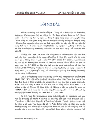 Tìm hiểu tổng quan WCDMA GVHD: Nguyễn Văn Dũng
Sinh viên: Trần Quang Anh Trang 1
LỜI MỞ ĐẦU
Ra đời vào những năm 40 của thế kỷ XX, thông tin di động được coi như là một
thành tựu tiên tiến trong lĩnh vực thông tin viễn thông với đặc điểm các thiết bị đầu
cuối có thể truy cập dịch vụ ngay khi đang di động trong phạm vi vùng phủ sóng.
Thành công của con người trong lĩnh vực thông tin di động không chỉ dừng lại trong
việc mở rộng vùng phủ sóng phục vụ thuê bao ở khắp nơi trên toàn thế giới, các nhà
cung dịch vụ, các tổ chức nghiên cứu phát triển công nghệ di động đang nỗ lực hướng
tới một hệ thống thông tin di động hoàn hảo, các dịch vụ đa dạng, chất lượng dịch vụ
cao. 3G
Từ thập niên 1990, Liên minh Viễn thông Quốc tế đã bắt tay vào việc phát triển
một nền tảng chung cho các hệ thống viễn thông di động. Kết quả là một sản phẩm
được gọi là Thông tin di động toàn cầu 2000 (IMT-2000). IMT-2000 không chỉ là một
bộ dịch vụ, nó đáp ứng ước mơ liên lạc từ bất cứ nơi đâu và vào bất cứ lúc nào. Để
được như vậy, IMT-2000 tạo điều kiện tích hợp các mạng mặt đất hoặc vệ tinh. Hơn
thế nữa, IMT-2000 cũng đề cập đến Internet không dây, hội tụ các mạng cố định và di
động, quản lý di động (chuyển vùng), các tính năng đa phương tiện di động, hoạt động
xuyên mạng và liên mạng..
Các hệ thống thông tin di động thế hệ 2 được xây dựng theo tiêu chuẩn GSM,
IS-95, PDC, IS-38 phát triển rất nhanh vào những năm 1990. Trong hơn một tỷ thuê
bao điện thoại di động trên thế giới, khoảng 863,6 triệu thuê bao sử dụng công nghệ
GSM, 120 triệu dùng CDMA và 290 triệu còn lại dùng FDMA hoặc TDMA. Khi
chúng ta tiến tới 3G, các hệ thống GSM và CDMA sẽ tiếp tục phát triển trong khi
TDMA và FDMA sẽ chìm dần vào quên lãng. Con đường GSM sẽ tới là CDMA băng
thông rộng (WCDMA) trong khi CDMA sẽ là CDMA2000.
Tại Việt Nam, thị trường di động trong những năm gần đây cũng đang phát triển
với tốc độ tương đối nhanh. Cùng với hai nhà cung cấp dịch vụ di động lớn nhất là
Vinaphone và Mobifone, Công Ty Viễn thông Quân đội (Viettel), S-fone và mới nhất
là Công ty cổ phần Viễn thông Hà Nội và Viễn Thông Điện Lực tham gia vào thị
trường di động chắc hẳn sẽ tạo ra một sự cạnh tranh lớn giữa các nhà cung cấp dịch vụ,
đem lại một sự lựa chọn phong phú cho người sử dụng. Vì vậy, các nhà cung cấp dịch
 