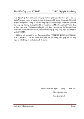 Tìm hiểu tổng quan WCDMA GVHD: Nguyễn Văn Dũng
Sinh viên: Trần Quang Anh Trang 2
vụ di động Việt Nam không chỉ sử dụng các biện pháp cạnh tranh về giá cả mà còn
phải nỗ lực tăng cường số lượng dịch vụ và nâng cao chất lượng dịch vụ để chiếm lĩnh
thị phần trong nước. Trong số các nhà cung cấp dịch vụ di động ở Việt Nam, ngoài hai
nhà cung cấp dịch vụ di động lớn nhất là Vinaphone và Mobifone, còn có Viettel đang
áp dụng công nghệ GSM và cung cấp dịch vụ di động cho phần lớn thuê bao di động ở
Việt Nam. Vì vậy khi tiến lên 3G, chắc chắn hướng áp dụng công nghệ truy nhập vô
tuyến WCDMA.
Chính vì vậy trong đồ án này 2 em chọn dề tài “TÌM HIỂU TỔNG QUAN CÔNG
NGHỆ WCDMA”. Em xin chân thành cảm ơn sự hướng dẫn, giúp đỡ của thầy
Nguyễn Văn Dũng để em hoàn thành đồ án này.
Tp Hồ Chí Minh, Ngày........tháng.........năm 2011
Sinh viên thực hiện
Trần Quang Anh
 