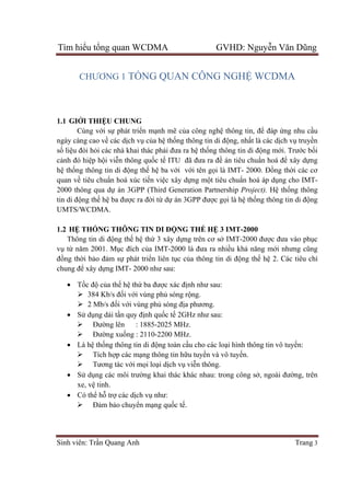Tìm hiểu tổng quan WCDMA GVHD: Nguyễn Văn Dũng
Sinh viên: Trần Quang Anh Trang 3
CHƯƠNG 1 TỔNG QUAN CÔNG NGHỆ WCDMA
1.1 GIỚI THIỆU CHUNG
Cùng với sự phát triển mạnh mẽ của công nghệ thông tin, để đáp ứng nhu cầu
ngày càng cao về các dịch vụ của hệ thống thông tin di động, nhất là các dịch vụ truyền
số liệu đòi hỏi các nhà khai thác phải đưa ra hệ thống thông tin di động mới. Trước bối
cảnh đó hiệp hội viễn thông quốc tế ITU đã đưa ra đề án tiêu chuẩn hoá để xây dựng
hệ thống thông tin di động thế hệ ba với với tên gọi là IMT- 2000. Đồng thời các cơ
quan về tiêu chuẩn hoá xúc tiến việc xây dựng một tiêu chuẩn hoá áp dụng cho IMT-
2000 thông qua dự án 3GPP (Third Generation Partnership Project). Hệ thống thông
tin di động thế hệ ba được ra đời từ dự án 3GPP được gọi là hệ thống thông tin di động
UMTS/WCDMA.
1.2 HỆ THỐNG THÔNG TIN DI ĐỘNG THẾ HỆ 3 IMT-2000
Thông tin di động thế hệ thứ 3 xây dựng trên cơ sở IMT-2000 được đưa vào phục
vụ từ năm 2001. Mục đích của IMT-2000 là đưa ra nhiều khả năng mới nhưng cũng
đồng thời bảo đảm sự phát triển liên tục của thông tin di động thế hệ 2. Các tiêu chí
chung để xây dựng IMT- 2000 như sau:
 Tốc độ của thế hệ thứ ba được xác định như sau:
 384 Kb/s đối với vùng phủ sóng rộng.
 2 Mb/s đối với vùng phủ sóng địa phương.
 Sử dụng dải tần quy định quốc tế 2GHz như sau:
 Đường lên : 1885-2025 MHz.
 Đường xuống : 2110-2200 MHz.
 Là hệ thống thông tin di động toàn cầu cho các loại hình thông tin vô tuyến:
 Tích hợp các mạng thông tin hữu tuyến và vô tuyến.
 Tương tác với mọi loại dịch vụ viễn thông.
 Sử dụng các môi trường khai thác khác nhau: trong công sở, ngoài đường, trên
xe, vệ tinh.
 Có thể hỗ trợ các dịch vụ như:
 Đảm bảo chuyển mạng quốc tế.
 