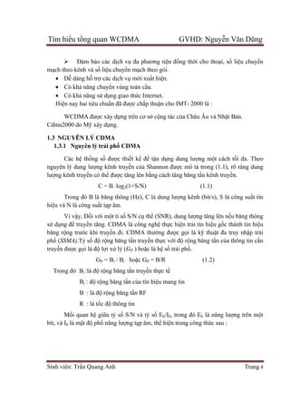 Tìm hiểu tổng quan WCDMA GVHD: Nguyễn Văn Dũng
Sinh viên: Trần Quang Anh Trang 4
 Đảm bảo các dịch vụ đa phương tiện đồng thời cho thoại, số liệu chuyển
mạch theo kênh và số liệu chuyển mạch theo gói.
 Dễ dàng hỗ trợ các dịch vụ mới xuất hiện.
 Có khả năng chuyển vùng toàn cầu.
 Có khả năng sử dụng giao thức Internet.
Hiện nay hai tiêu chuẩn đã được chấp thuận cho IMT- 2000 là :
WCDMA được xây dựng trên cơ sở cộng tác của Châu Âu và Nhật Bản.
Cdma2000 do Mỹ xây dựng.
1.3 NGUYÊN LÝ CDMA
1.3.1 Nguyên lý trải phổ CDMA
Các hệ thống số được thiết kế để tận dụng dung lượng một cách tối đa. Theo
nguyên lý dung lượng kênh truyền của Shannon được mô tả trong (1.1), rõ ràng dung
lượng kênh truyền có thể được tăng lên bằng cách tăng băng tần kênh truyền.
C = B. log2(1+S/N) (1.1)
Trong đó B là băng thông (Hz), C là dung lượng kênh (bit/s), S là công suất tín
hiệu và N là công suất tạp âm.
Vì vậy, Đối với một tỉ số S/N cụ thể (SNR), dung lượng tăng lên nếu băng thông
sử dụng để truyền tăng. CDMA là công nghệ thực hiện trải tín hiệu gốc thành tín hiệu
băng rộng trước khi truyền đi. CDMA thường được gọi là kỹ thuật đa truy nhập trải
phổ (SSMA).Tỷ số độ rộng băng tần truyền thực với độ rộng băng tần của thông tin cần
truyền được gọi là độ lợi xử lý (GP ) hoặc là hệ số trải phổ.
GP = Bt / Bi hoặc GP = B/R (1.2)
Trong đó Bt :là độ rộng băng tần truyền thực tế
Bi : độ rộng băng tần của tín hiệu mang tin
B : là độ rộng băng tần RF
R : là tốc độ thông tin
Mối quan hệ giữa tỷ số S/N và tỷ số Eb/I0, trong đó Eb là năng lượng trên một
bit, và I0 là mật độ phổ năng lượng tạp âm, thể hiện trong công thức sau :
 