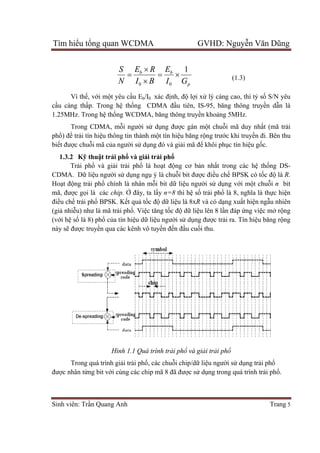 Tìm hiể
Sinh viên: Tr
Vì th
cầu càng th
1.25MHz. Trong h
Trong CDMA, m
phổ) để tr
biết được chu
1.3.2 K
Trả
CDMA. D
Hoạt động tr
mã, được g
điều chế tr
(giả nhiễu) như là m
(với hệ số
này sẽ đượ
Trong quá trình gi
được nhân t
ểu tổng quan WCDMA GVHD: Nguy
Sinh viên: Trần Quang Anh
b
BI
RE
N
S
0 


Vì thế, với một yêu cầu Eb/I0 xác đ
u càng thấp. Trong hệ thống CDMA đ
1.25MHz. Trong hệ thống WCDMA, băng thông truy
Trong CDMA, mỗi người sử d
trải tín hiệu thông tin thành mộ
c chuỗi mã của người sử dụng đó và gi
Kỹ thuật trải phổ và giải tr
ải phổ và giải trải phổ là ho
CDMA. Dữ liệu người sử dụng ngụ ý là chu
ng trải phổ chính là nhân mỗi bit d
c gọi là các chip. Ở đây, ta lấ
trải phổ BPSK. Kết quả tốc đ
u) như là mã trải phổ. Việc tăng t
ố là 8) phổ của tín hiệu dữ liệ
ợc truyền qua các kênh vô tuy
Hình 1.1 Quá trình tr
Trong quá trình giải trải phổ, các chu
c nhân từng bit với cùng các chip mã 8
ng quan WCDMA GVHD: Nguy
p
b
GI
E 1
0
 (1.3)
xác định, độ lợi xử lý càng cao, thì t
ng CDMA đầu tiên, IS-95, băng thông truy
ng WCDMA, băng thông truyền khoảng 5MHz.
dụng được gán một chuỗi mã duy n
ột tín hiệu băng rộng trước khi truy
ng đó và giải mã để khôi phục tín hi
i trải phổ
là hoạt động cơ bản nhất trong các h
ý là chuỗi bit được điều chế BPSK có t
i bit dữ liệu người sử dụng v
ấy n=8 thì hệ số trải phổ là 8, ngh
c độ dữ liệu là 8xR và có dạng xu
c tăng tốc độ dữ liệu lên 8 lần đáp
ệu người sử dụng được trải ra. Tín hi
n qua các kênh vô tuyến đến đầu cuối thu.
Quá trình trải phổ và giải trải phổ
, các chuỗi chip/dữ liệu người sử
i cùng các chip mã 8 đã được sử dụng trong quá trình tr
ng quan WCDMA GVHD: Nguyễn Văn Dũng
Trang 5
(1.3)
lý càng cao, thì tỷ số S/N yêu
95, băng thông truyền dẫn là
ng 5MHz.
i mã duy nhất (mã trải
c khi truyền đi. Bên thu
c tín hiệu gốc.
t trong các hệ thống DS-
BPSK có tốc độ là R.
ng với một chuỗi n bit
là 8, nghĩa là thực hiện
ng xuất hiện ngẫu nhiên
n đáp ứng việc mở rộng
i ra. Tín hiệu băng rộng
ử dụng trải phổ
ng trong quá trình trải phổ.
 
