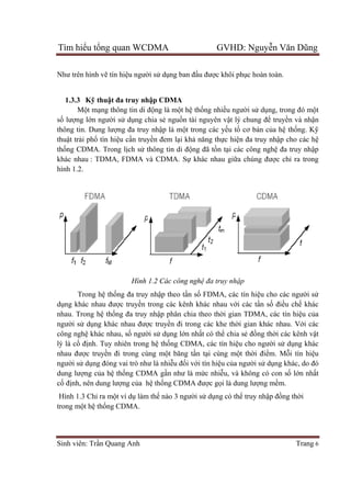 Tìm hiể
Sinh viên: Tr
Như trên h
1.3.3 K
Mộ
số lượng l
thông tin. Dung lư
thuật trải ph
thống CDMA. Trong l
khác nhau
hình 1.2.
Trong h
dụng khác nhau đư
nhau. Trong h
người sử
công nghệ
lý là cố đ
nhau đượ
người sử d
dung lượng c
cố định, nên dung lư
Hình 1.3 Ch
trong một h
ểu tổng quan WCDMA GVHD: Nguy
Sinh viên: Trần Quang Anh
Như trên hình vẽ tín hiệu người sử dụng ban đ
Kỹ thuật đa truy nhập CDMA
ột mạng thông tin di động là m
ng lớn người sử dụng chia sẻ ngu
thông tin. Dung lượng đa truy nhập là m
i phổ tín hiệu cần truyền đem l
ng CDMA. Trong lịch sử thông tin di đ
khác nhau : TDMA, FDMA và CDMA. S
Hình 1.2 Các công ngh
Trong hệ thống đa truy nhập theo t
ng khác nhau được truyền trong các kênh khác nhau v
nhau. Trong hệ thống đa truy nhập phân chia
dụng khác nhau được truyền đi trong các khe th
ệ khác nhau, số người sử dụng l
định. Tuy nhiên trong hệ thống CDMA, các t
ợc truyền đi trong cùng một băng t
dụng đóng vai trò như là nhiễ
ng của hệ thống CDMA gần như là m
nh, nên dung lượng của hệ thống CDMA đư
Hình 1.3 Chỉ ra một ví dụ làm thế nào 3 ngư
t hệ thống CDMA.
ng quan WCDMA GVHD: Nguy
ng ban đầu được khôi phục hoàn toàn.
p CDMA
ng là một hệ thống nhiều người sử
nguồn tài nguyên vật lý chung đ
p là một trong các yếu tố cơ bả
n đem lại khả năng thực hiện đa truy nh
thông tin di động đã tồn tại các công ngh
: TDMA, FDMA và CDMA. Sự khác nhau giữa chúng đư
Các công nghệ đa truy nhập
p theo tần số FDMA, các tín hiệ
n trong các kênh khác nhau với các tầ
p phân chia theo thời gian TDMA, các tín hi
n đi trong các khe thời gian khác nhau. V
ng lớn nhất có thể chia sẻ đồ
ng CDMA, các tín hiệu cho ngư
t băng tần tại cùng một thời đi
ễu đối với tín hiệu của người s
n như là mức nhiễu, và không có con s
ng CDMA được gọi là dung lượ
nào 3 người sử dụng có thể truy nh
ng quan WCDMA GVHD: Nguyễn Văn Dũng
Trang 6
c hoàn toàn.
ử dụng, trong đó một
t lý chung để truyền và nhận
ản của hệ thống. Kỹ
n đa truy nhập cho các hệ
i các công nghệ đa truy nhập
a chúng được chỉ ra trong
ệu cho các người sử
ần số điều chế khác
i gian TDMA, các tín hiệu của
i gian khác nhau. Với các
ồng thời các kênh vật
u cho người sử dụng khác
i điểm. Mỗi tín hiệu
i sử dụng khác, do đó
ng có con số lớn nhất
ợng mềm.
truy nhập đồng thời
 