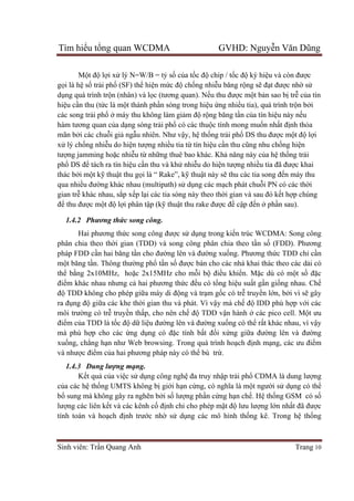 Tìm hiểu tổng quan WCDMA GVHD: Nguyễn Văn Dũng
Sinh viên: Trần Quang Anh Trang 10
Một độ lợi xử lý N=W/B = tỷ số của tốc độ chip / tốc độ ký hiệu và còn được
gọi là hệ số trải phố (SF) thể hiện mức độ chống nhiễu băng rộng sẽ đạt được nhờ sử
dụng quá trình trộn (nhân) và lọc (tương quan). Nếu thu được một bản sao bị trễ của tín
hiệu cần thu (tức là một thành phần sóng trong hiệu ứng nhiều tia), quá trình trộn bởi
các song trải phổ ở máy thu không làm giảm độ rộng băng tần của tín hiệu này nếu
hàm tương quan của dạng sóng trải phổ có các thuộc tính mong muốn nhất định thỏa
mãn bởi các chuỗi giả ngẫu nhiên. Như vậy, hệ thống trải phổ DS thu được một độ lợi
xử lý chống nhiễu do hiện tượng nhiều tia từ tín hiệu cần thu cũng nhu chống hiện
tượng jamming hoặc nhiễu từ những thuê bao khác. Khả năng này của hệ thống trải
phổ DS để tách ra tín hiệu cần thu và khử nhiễu do hiện tượng nhiều tia đã được khai
thác bởi một kỹ thuật thu gọi là “ Rake”, kỹ thuật này sẽ thu các tia song đến máy thu
qua nhiều đường khác nhau (multipath) sử dụng các mạch phát chuỗi PN có các thời
gian trễ khác nhau, sắp xếp lại các tia sóng này theo thời gian và sau đó kết hợp chúng
để thu được một độ lợi phân tập (kỹ thuật thu rake được đề cập đến ở phần sau).
1.4.2 Phương thức song công.
Hai phương thức song công được sử dụng trong kiến trúc WCDMA: Song công
phân chia theo thời gian (TDD) và song công phân chia theo tần số (FDD). Phương
pháp FDD cần hai băng tần cho đường lên và đường xuống. Phương thức TDD chỉ cần
một băng tần. Thông thường phổ tần số được bán cho các nhà khai thác theo các dải có
thể bằng 2x10MHz, hoặc 2x15MHz cho mỗi bộ điều khiển. Mặc dù có một số đặc
điểm khác nhau nhưng cả hai phương thức đều có tổng hiệu suất gần giống nhau. Chế
độ TDD không cho phép giữa máy di động và trạm gốc có trễ truyền lớn, bởi vì sẽ gây
ra đụng độ giữa các khe thời gian thu và phát. Vì vậy mà chế độ IDD phù hợp với các
môi trường có trễ truyền thấp, cho nên chế độ TDD vận hành ở các pico cell. Một ưu
điểm của TDD là tốc độ dữ liệu đường lên và đường xuống có thể rất khác nhau, vì vậy
mà phù hợp cho các ứng dụng có đặc tính bất đối xứng giữa đường lên và đường
xuống, chẳng hạn như Web browsing. Trong quá trình hoạch định mạng, các ưu điểm
và nhược điểm của hai phương pháp này có thể bù trừ.
1.4.3 Dung lượng mạng.
Kết quả của việc sử dụng công nghệ đa truy nhập trải phổ CDMA là dung lượng
của các hệ thống UMTS không bị giới hạn cứng, có nghĩa là một người sử dụng có thể
bổ sung mà không gây ra nghẽn bởi số lượng phần cứng hạn chế. Hệ thống GSM có số
lượng các liên kết và các kênh cố định chỉ cho phép mật độ lưu lượng lớn nhất đã được
tính toán và hoạch định trước nhờ sử dụng các mô hình thống kê. Trong hệ thống
 