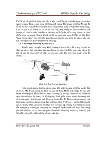 Tìm hiể
Sinh viên: Tr
UMTS bấ
người sử d
số mã thì m
Việc các cell b
lân cận nó có m
nhiễu trong các m
“dung lượ
làm cho vi
1.4.4 Phân t
Truy
phản xạ, s
các vật c
đường.
Hiệ
vô tuyến. M
nhánh đa đư
thiện hiệu su
cách nhất quán, c
đinh nhiều tia đư
qua các đư
vẫn thường x
pha đinh nhi
điều chế không th
ểu tổng quan WCDMA GVHD: Nguy
Sinh viên: Trần Quang Anh
ất cứ người sử dụng mới nào s
dụng đang có mặt trong hệ th
mã thì mức tăng nhiễu do tăng tải là cơ c
c các cell bị co hẹp lại do tải cao và vi
n nó có mức nhiễu thấp là các hi
u trong các mạng CDMA. Chính vì th
ợng mềm”. Đặc biệt, khi quan tâm đ
làm cho việc hoạch định mạng trở nên ph
Phân tập đa đường- Bộ thu RAKE.
Truyền sóng vô tuyến trong kênh di đ
, sự suy hao khác nhau của năng lư
t cản tự nhiên như toà nhà, các q
Hình 1-5 Truy
ệu ứng đa đường thường gây ra nhi
n. Một trong những ưu điểm c
nhánh đa đường với trễ truyền khác nhau và cư
u suất của hệ thống. Để kết h
t quán, cần thiết phải tách đúng các thành ph
u tia được giảm đi trong điều ch
qua các đường khác nhau được thu nh
ng xảy ra trong hệ thống này do không th
pha đinh nhiều tia, vì khi hiện tượng pha đinh nhi
không thể xử lý tín hiệu một cách đ
ng quan WCDMA GVHD: Nguy
i nào sẽ gây ra một lượng nhiễu b
thống, ảnh hưởng đến tải của h
i là cơ cấu giới hạn dung lượng chính trong m
i cao và việc tăng dung lượng của các cell mà các cell
p là các hiệu ứng thể hiện đặc điểm dung lư
ng CDMA. Chính vì thế mà trong các mạng CDMA có đ
t, khi quan tâm đến chuyển giao mềm thì các c
nên phức tạp.
thu RAKE.
n trong kênh di động mặt đất được đ
a năng lượng tín hiệu. Các hiện tư
nhiên như toà nhà, các quả đồi…dẫn đến hiệu ứ
5 Truyền sóng đa đường
ng gây ra nhiều khó khăn cho các h
m của các hệ thống DSSS là tín hi
n khác nhau và cường độ tín hiệu khác nhau l
t hợp các thành phần từ các nhánh đa đư
i tách đúng các thành phần đó. Tính nghiêm tr
u chế băng rộng WCDMA vì các tín hi
c thu nhận một cách độc lập. Nhưng hi
ng này do không thể loại bỏ hoàn toàn đư
ng pha đinh nhiều tia thường xuyên x
t cách độc lập.
ng quan WCDMA GVHD: Nguyễn Văn Dũng
Trang 11
u bổ sung cho những
a hệ thống. Nếu có đủ
ng chính trong mạng.
a các cell mà các cell
m dung lượng xác định
ng CDMA có đặc điểm
m thì các cơ cấu này
c đặc trưng bởi các sự
n tượng này gây ra do
ứng truyền sóng đa
u khó khăn cho các hệ thống truyền dẫn
ng DSSS là tín hiệu thu qua các
u khác nhau lại có thể cải
các nhánh đa đường một
n đó. Tính nghiêm trọng của pha
ng WCDMA vì các tín hiệu truyền
p. Nhưng hiện tượng pha đinh
hoàn toàn được hiện tượng
ng xuyên xảy ra thì bộ giải
 