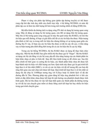 Tìm hiểu tổng quan WCDMA GVHD: Nguyễn Văn Dũng
Sinh viên: Trần Quang Anh Trang 13
Phạm vi rộng của phân tập không gian (phân tập đường truyền) có thể được
cung cấp bởi đặc tính duy nhất của chuỗi trực tiếp ở hệ thống WCDMA và mức độ
phân tập cao sẽ đem lại chất lượng tốt hơn trong môi trường nhiễu di động (EMI) lớn.
Bộ điều khiển đa đường tách ra dạng sóng PN nhờ sử dụng bộ tương quan song
song. Máy di động sử dụng ba bộ tương quan, còn BS sử dụng bốn bộ tương quan.
Máy thu có bộ tương quan song song gọi là máy thu quét (máy thu RAKE), nó tìm thu
tín hiệu qua mỗi đường, tổ hợp và giải điều chế tất cả các tín hiệu thu được. Hiện tượng
pha đinh có thể xảy ra trong mỗi tín hiệu thu nhưng không có sự tương quan giữa các
đường thu.Vì vậy, tổ hợp của các tín hiệu thu được có độ tin cậy rất cao, vì khả năng
xảy ra hiện tượng pha đinh đồng thời trong tất cả các tín hiệu thu là cực kỳ thấp.
Trong các hệ thống WCDMA, bộ thu RAKE được sử dụng để thực hiện chức
năng này. Một bộ thu RAKE bao gồm nhiều bộ thu được gọi là “finger”. Bộ thu RAKE
sử dụng các bộ cân bằng và các bộ xoay pha để chia năng lượng của các thành phần tín
hiệu khác nhau có pha và biên độ thay đổi theo kênh trong sơ đồ chòm sao. Sau khi
điều chỉnh trễ thời gian và cường độ tín hiệu, các thành phần khác nhau đó được kết
hợp thành một tín hiệu với chất lượng cao hơn. Quá trình này được gọi là quá trình kết
hợp theo tỉ số lớn nhất (MRC), và chỉ có các tín hiệu với độ trễ tương đối cao hơn độ
rộng thời gian của một chip mới được kết hợp. Quá trình kết hợp theo tỉ số lớn nhất sử
dụng tốc độ chip là 3.84Mcps tương ứng với 0.26µs hoặc là chênh lệch về độ dài
đường dẫn là 78m. Phương pháp này giảm đáng kể hiệu ứng phadinh bởi vì khi các
kênh có đặc điểm khác nhau được kết hợp thì ảnh hưởng của phadinh nhanh được tính
bình quân. Độ lợi thu được từ việc kết hợp nhất quán các thành phần đa đường tương
tự với độ lợi của chuyển giao mềm có được bằng cách kết hợp hai hay nhiều tín hiệu
trong quá trình chuyển giao.
 