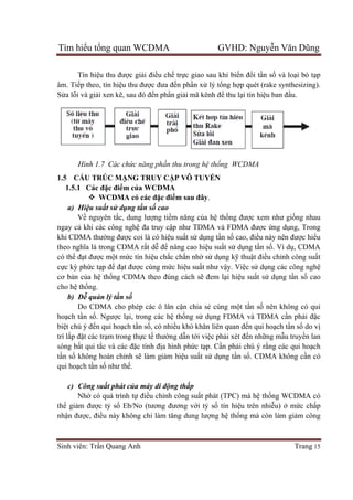 Tìm hiểu tổng quan WCDMA GVHD: Nguyễn Văn Dũng
Sinh viên: Trần Quang Anh Trang 15
Tín hiệu thu được giải điều chế trực giao sau khi biến đổi tần số và loại bỏ tạp
âm. Tiếp theo, tín hiệu thu được đưa đến phần xử lý tổng hợp quét (rake synthesizing).
Sửa lỗi và giải xen kẽ, sau đó đến phần giải mã kênh để thu lại tín hiệu ban đầu.
Hình 1.7 Các chức năng phần thu trong hệ thống WCDMA
1.5 CẤU TRÚC MẠNG TRUY CẬP VÔ TUYẾN
1.5.1 Các đặc điểm của WCDMA
 WCDMA có các đặc điểm sau đây.
a) Hiệu suất sử dụng tần số cao
Về nguyên tắc, dung lượng tiềm năng của hệ thống được xem như giống nhau
ngay cả khi các công nghệ đa truy cập như TDMA và FDMA được ứng dụng, Trong
khi CDMA thường được coi là có hiệu suất sử dụng tần số cao, điều này nên được hiểu
theo nghĩa là trong CDMA rất dễ để nâng cao hiệu suất sử dụng tần số. Ví dụ, CDMA
có thể đạt được một mức tín hiệu chắc chắn nhờ sử dụng kỹ thuật điều chỉnh công suất
cực kỳ phức tạp để đạt được cùng mức hiệu suất như vậy. Việc sử dụng các công nghệ
cơ bản của hệ thống CDMA theo đúng cách sẽ đem lại hiệu suất sử dụng tần số cao
cho hệ thống.
b) Dễ quản lý tần số
Do CDMA cho phép các ô lân cận chia sẻ cùng một tần số nên không có qui
hoạch tần số. Ngược lại, trong các hệ thống sử dụng FDMA và TDMA cần phải đặc
biệt chú ý đến qui hoạch tần số, có nhiều khó khăn liên quan đến qui hoạch tần số do vị
trí lắp đặt các trạm trong thực tế thường dẫn tới việc phải xét đến những mẫu truyền lan
sóng bất qui tắc và các đặc tính địa hình phức tạp. Cần phải chú ý rằng các qui hoạch
tần số không hoàn chỉnh sẽ làm giảm hiệu suất sử dụng tần số. CDMA không cần có
qui hoạch tần số như thế.
c) Công suất phát của máy di động thấp
Nhờ có quá trình tự điều chỉnh công suất phát (TPC) mà hệ thống WCDMA có
thể giảm được tỷ số Eb/No (tương đương với tỷ số tín hiệu trên nhiễu) ở mức chấp
nhận được, điều này không chỉ làm tăng dung lượng hệ thống mà còn làm giảm công
 