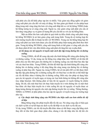 Tìm hiểu tổng quan WCDMA GVHD: Nguyễn Văn Dũng
Sinh viên: Trần Quang Anh Trang 16
suất phát yêu cầu để khắc phục tạp âm và nhiễu. Việc giảm này đồng nghĩa với giảm
công suất phát yêu cầu đối với máy di động. Nó làm giảm giá thành và cho phép hoạt
động trong một vùng rộng lớn hơn với công suất thấp khi so với hệ thông TDMA hoặc
hệ thống tương tự có cùng công suất. Ngoài ra, việc giảm công suất phát yêu cầu sẽ
làm tăng vùng phục vụ và giảm số lượng BS yêu cầu khi so với các hệ thống khác.
Một ưu điểm lớn hơn xuất phát từ quá trình tự điều chỉnh công suất phát trong
hệ thống WCDMA là nó làm giảm công suất trung bình. Trong đa số trường hợp thì
môi trường truyền dẫn là thuận lợi đối với WCDMA. Trong các hệ thống băng hẹp thì
công suất phát cao luôn luôn được yêu cầu để khắc phục hiện tượng pha đinh theo thời
gian. Trong hệ thống WCDMA, công suất trung bình có thể giảm vì công suất yêu cầu
chỉ được phát đi bởi việc điều khiển công suất phát chỉ tăng khi xảy ra pha đinh.
d) Sử dụng các tài nguyên vô tuyến một cách độc lập trong đường lên và đường
xuống.
Trong CDMA, rất dễ để cung cấp một cấu hình không đối xứng giữa đường lên
và đường xuống. Ví dụ, trong các hệ thống truy nhập khác như TDMA sẽ rất khó để
phân chia các khe thời gian cho đường lên và đường xuống của một thuê bao độc lập
với các thuê bao khác. Trong FDMA, rất khó để thiết lập cấu hình không đối xứng cho
đường lên và đường xuống vì độ rộng băng tần sóng mang của đường lên và đường
xuống sẽ phải thay đổi. Ngược lại, trong CDMA, hệ số trải phổ (SF) có thể được thiết
lập độc lập giữa đường lên và đường xuống đối với thuê bao và nhờ đó có thể thiết lập
các tốc độ khác nhau ở đường lên và đường xuống. Điều này cho phép sử dụng hiệu
quả các tài nguyên vô tuyến ngay cả trong các loại hình thông tin không đối xứng như
truy nhập Internet. Khi không phát số liệu thì tài nguyên vô tuyến không bị chiếm
dụng. Do đó, nếu một thuê bao chỉ thực hiện truyền tin ở trên đường lên và một thuê
bao khác chỉ thực hiện truyền tin ở trên xuống thì các tài nguyên vô tuyến được sử
dụng tương đương tài nguyên cho một cập đường truyền lên và xuống. Thông thường,
TDMA và FDMA sẽ phải phân chia hai cặp tài nguyên vô tuyến trong các trường hợp
như vậy.
e) Các thuộc tính băng rộng của WCDMA cho hiệu suất cao hơn nhiều tốc độ
số liệu
Băng thông rộng cho phép truyền dẫn tốc độ cao. Nó cũng cung cấp có hiệu quả
các dịch vụ khi có sự kết hợp các dịch vụ tốc độ thấp và các dịch vụ tốc độ cao.
Ví dụ, trong TDMA, các tốc độ truyền dẫn khác nhau có thể được cung cấp bằng cách
thay đổi số khe thời gian được phân chia, nhưng ở tốc độ thấp như tốc độ khi chỉ
 