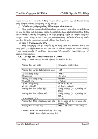 Tìm hiểu tổng quan WCDMA GVHD: Nguyễn Văn Dũng
Sinh viên: Trần Quang Anh Trang 17
truyền tín hiệu thoại của máy di động vẫn yêu cầu cùng mức công suất đỉnh như mức
công suất yêu cầu cho các dịch vụ tốc độ cực đại.
f) Cải thiện các giải phấp chống hiệu ứng pha đinh nhiều tia.
Công nghệ thu phân tập RAKE (thu bằng nhiều anten) giúp nâng cao chất lượng
tín hiệu thu bằng cách tách riêng các tín hiệu nhiều tia thành các tín hiệu một tia để thu
và kết hợp lại. Khi băng thông rộng sẽ cải thiện giải pháp truyền lan sóng và công suất
thu yêu cầu sẽ không cần cao vì hiệu quả phân tập đường truyền làm số đường truyền
tăng lên. Điều này giúp giảm công suất phát và tăng dung lượng.
g) Giảm tỷ lệ gián đoạn tín hiệu
Băng thông rộng làm gia tăng tốc độ bit trong kênh điều khiển và tạo ra khả
năng giảm tỷ lệ bị gián đoạn tín hiệu thu. Nhờ đó, máy di động có thể thu các tín hiệu
ở mức thấp trong chế độ rỗi để tiết kiệm nguồn. Điều này giúp kéo dài thời gian chờ
của pin ở máy di động.
1.5.2 Các đặc tính kỹ thuật cơ bản của WCDMA
Bảng 1.2 Trình bày các đặc tính kỹ thuật cơ bản của WCDMA.
Phương thức truy nhập CDMA trải phổ trực tiếp
Phương thức truyền 2 chiều (song công) FDD
Độ rộng băng thông 5 MHz
Tốc độ chip 3.84 Mc/s
Khoảng cách sóng mang 200 kHz
Tốc độ dữ liệu ~ 2Mbit/s
Độ dài khung số liệu 10, 20, 40, 80 ms
Mã hiệu chỉnh lỗi Mã Turbo, mã xoẵn
Phương thức điều chế số liệu Đường xuống: QPSK, đường lên
BPSK
Phương thức điều chế trải phổ Đường xuống: QPSK, đường lên
HPSK
Hệ số trải phổ (SF) 4	~ 512
Phương thức đồng bộ giữa các trạm gốc Dị bộ (cũng có thể sử dụng chế
độ đồng bộ)
Phương thức mã hóa thoại AMR (1.95 kbit/s – 12.2 kbit/s)
Ghi chú: AMR: Mã hóa nhiều tốc độ thích ứng
BPSK: điều chế pha hai trạng thái
 
