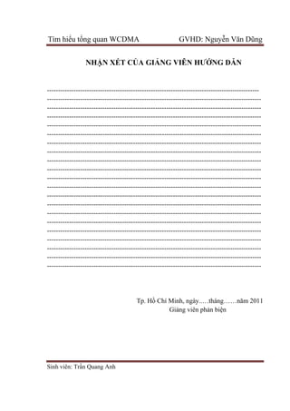 Tìm hiểu tổng quan WCDMA GVHD: Nguyễn Văn Dũng
Sinh viên: Trần Quang Anh
NHẬN XÉT CỦA GIẢNG VIÊN HƯỚNG DẪN
------------------------------------------------------------------------------------------------
-------------------------------------------------------------------------------------------------
-------------------------------------------------------------------------------------------------
-------------------------------------------------------------------------------------------------
-------------------------------------------------------------------------------------------------
-------------------------------------------------------------------------------------------------
-------------------------------------------------------------------------------------------------
-------------------------------------------------------------------------------------------------
-------------------------------------------------------------------------------------------------
-------------------------------------------------------------------------------------------------
-------------------------------------------------------------------------------------------------
-------------------------------------------------------------------------------------------------
-------------------------------------------------------------------------------------------------
-------------------------------------------------------------------------------------------------
-------------------------------------------------------------------------------------------------
-------------------------------------------------------------------------------------------------
-------------------------------------------------------------------------------------------------
-------------------------------------------------------------------------------------------------
-------------------------------------------------------------------------------------------------
-------------------------------------------------------------------------------------------------
-------------------------------------------------------------------------------------------------
Tp. Hồ Chí Minh, ngày..…tháng……năm 2011
Giảng viên phản biện
 