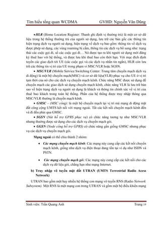 Tìm hiểu tổng quan WCDMA GVHD: Nguyễn Văn Dũng
Sinh viên: Trần Quang Anh Trang 19
HLR (Home Location Register: Thanh ghi định vị thường trú) là một cơ sở dữ
liệu trong hệ thống thường trú của người sử dụng, lưu trữ các bản gốc các thông tin
hiện trạng dịch vụ người sử dụng, hiện trạng về dịch vụ bao gồm: thông tin về dịch vụ
được phép sử dụng, các vùng roaming bị cấm, thông tin các dịch vụ bổ sung như: trạng
thái các cuộc gọi đi, số các cuộc gọi đi… Nó được tạo ra khi người sử dụng mới đăng
ký thuê bao với hệ thống, và được lưu khi thuê bao còn thời hạn. Với mục đích định
tuyến các giao dịch tới UE (các cuộc gọi và các dịch vụ nhắn tin ngắn), HLR còn lưu
trữ các thông tin vị trí của UE trong phạm vi MSC/VLR hoặc SGSN.
 MSC/VLR (Mobile Service Switching Center: Trung tâm chuyển mạch dịch vụ
di động) là một bộ chuyển mạch(MSC) và cơ sở dữ liệu(VLR) phục vụ cho UE ở vị trí
tạm thời của nó cho các dịch vụ chuyển mạch kênh. Chức năng MSC được sử dụng để
chuyển mạch các giao dịch sử dụng chuyển mạch kênh, chức năng VLR là lưu trữ bản
sao về hiện trạng dịch vụ người sử dụng là khách và thông tin chính xác về vị trí của
thuê bao khách trong toàn hệ thống. Phần của hệ thống được truy nhập thông qua
MSC/VLR thường là chuyển mạch kênh.
 GMSC – (MSC cổng): là một bộ chuyển mạch tại vị trí mà mạng di động mặt
đất công cộng UMTS kết nối với mạng ngoài. Tất các kết nối chuyển mạch kênh đến
và đi đều phải qua GMSC.
 SGSN (Nút hỗ trợ GPRS phục vụ) có chức năng tương tự như MSC/VLR
nhưng thường được sử dụng cho các dịch vụ chuyển mạch gói.
 GGSN (Node cổng hỗ trợ GPRS) có chức năng gần giống GMSC nhưng phục
vụ các dịch vụ chuyển mạch gói.
Mạng ngoài có thể chia thành 2 nhóm:
 Các mạng chuyển mạch kênh: Các mạng này cung cấp các kết nối chuyển
mạch kênh, giống như dịch vụ điện thoại đang tồn tại ví dụ như ISDN và
PSTN.
 Các mạng chuyển mạch gói: Các mạng này cung cấp các kết nối cho các
dịch vụ dữ liệu gói, chẳng hạn như mạng Internet.
b) Truy nhập vô tuyến mặt đất UTRAN (UMTS Terrestrial Radio Acess
Network)
UTRAN bao gồm một hay nhiều hệ thống con mạng vô tuyến RNS (Radio Network
Subsystem). Một RNS là một mạng con trong UTRAN và gồm một bộ điều khiển mạng
 