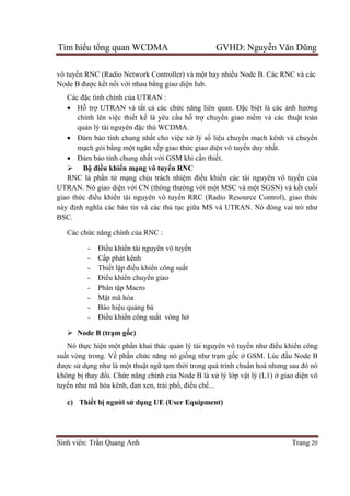 Tìm hiểu tổng quan WCDMA GVHD: Nguyễn Văn Dũng
Sinh viên: Trần Quang Anh Trang 20
vô tuyến RNC (Radio Network Controller) và một hay nhiều Node B. Các RNC và các
Node B được kết nối với nhau bằng giao diện Iub.
Các đặc tính chính của UTRAN :
 Hỗ trợ UTRAN và tất cả các chức năng liên quan. Đặc biệt là các ảnh hưởng
chính lên việc thiết kế là yêu cầu hỗ trợ chuyển giao mềm và các thuật toán
quản lý tài nguyên đặc thù WCDMA.
 Đảm bảo tính chung nhất cho việc xử lý số liệu chuyển mạch kênh và chuyển
mạch gói bằng một ngăn xếp giao thức giao diện vô tuyến duy nhất.
 Đảm bảo tính chung nhất với GSM khi cần thiết.
 Bộ điều khiển mạng vô tuyến RNC
RNC là phần tử mạng chịu trách nhiệm điều khiển các tài nguyên vô tuyến của
UTRAN. Nó giao diện với CN (thông thường với một MSC và một SGSN) và kết cuối
giao thức điều khiển tài nguyên vô tuyến RRC (Radio Resource Control), giao thức
này định nghĩa các bản tin và các thủ tục giữa MS và UTRAN. Nó đóng vai trò như
BSC.
Các chức năng chính của RNC :
- Điều khiển tài nguyên vô tuyến
- Cấp phát kênh
- Thiết lập điều khiển công suất
- Điều khiển chuyển giao
- Phân tập Macro
- Mật mã hóa
- Báo hiệu quảng bá
- Điều khiển công suất vòng hở
 Node B (trạm gốc)
Nó thực hiện một phần khai thác quản lý tài nguyên vô tuyến như điều khiển công
suất vòng trong. Về phần chức năng nó giống như trạm gốc ở GSM. Lúc đầu Node B
được sử dụng như là một thuật ngữ tạm thời trong quá trình chuẩn hoá nhưng sau đó nó
không bị thay đổi. Chức năng chính của Node B là xử lý lớp vật lý (L1) ở giao diện vô
tuyến như mã hóa kênh, đan xen, trải phổ, điều chế...
c) Thiết bị người sử dụng UE (User Equipment)
 