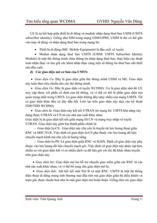 Tìm hiểu tổng quan WCDMA GVHD: Nguyễn Văn Dũng
Sinh viên: Trần Quang Anh Trang 21
UE là sự kết hợp giữa thiết bị di động và module nhận dạng thuê bao USIM (UMTS
subscriber identity). Giống như SIM trong mạng GSM/GPRS, USIM là thẻ có thể gắn
vào máy di động và nhận dạng thuê bao trong mạng lõi.
 Thiết bị di động (ME: Mobile Equipment) là đầu cuối vô tuyến.
 Modun nhận dạng thuê bao UMTS (USIM: UMTS Subscriber Identity
Modulo) là một thẻ thông minh chứa thông tin nhận dạng thuê bao, thực hiện các thuật
toán nhận thực và lưu giữ các khoá nhận thực cùng một số thông tin thuê bao cần thiết
cho đầu cuối.
d) Các giao diện mở cơ bản của UMTS:
 Giao diện Cu: Đây là giao diện giữa thẻ thông minh USIM và ME. Giao diện
này tuân theo tiêu chuẩn cho các thẻ thông minh.
 Giao diện Uu: Đây là giao diện vô tuyến WCDMA. Uu là giao diện nhờ đó UE
truy cập được với phần cố định của hệ thống, và vì thế có thể là phần giao diện mở
quan trọng nhất trong UMTS. Là giao diện không dây (duy nhất) của mạng UMTS. Tất
cả giao diện khác đều có dây dẫn hết. Liên lạc trên giao diện này dựa vào kỹ thuật
FDD/TDD WCDMA
 Giao diện Iu: Giao diện này kết nối UTRAN tới mạng lõi. UMTS khả năng xây
dựng được UTRAN và CN từ các nhà sản xuất khác nhau
Giao diện Iu là giao diện kết nối giữa mạng lõi CN và mạng truy nhập vô tuyến
UTRAN. Giao diện này gồm hai thành phần chính là:
- Giao diện Iu-CS: Giao diện này chủ yếu là truyền tải lưu lượng thoại giữa
RNC và MSC/VLR. Việc định cỡ giao diện Iu-CS phụ thuộc vào lưu lượng dữ liệu
chuyển mạch kênh mà chủ yếu là lượng tiếng.
- Giao diện Iu-PS: Là giao diện giữa RNC và SGSN. Định cỡ giao diện này phụ
thuộc vào lưu lượng dữ liệu chuyển mạch gói. Việc định cỡ giao diện này phức tạp hơn
nhiều so với giao diện Iub vì có nhiều dịch vụ dữ liệu gói với tốc độ khác nhau truyền
trên giao diện này.
 Giao diện Iur: Giao diện mở Iur hỗ trợ chuyển giao mềm giữa các RNC từ các
nhà sản xuất khác nhau, và vì thế bổ sung cho giao diện mở Iu.
 Giao diện Iub: Iub kết nối một Nút B và một RNC. UMTS là một hệ thống
điện thoại di động mang tính thương mại đầu tiên mà giao diện giữa bộ điều khiển và
trạm gốc được chuẩn hoá như là một giao diện mở hoàn thiện. Giống như các giao diện
 