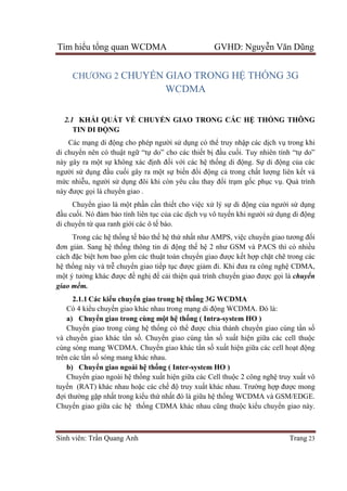 Tìm hiểu tổng quan WCDMA GVHD: Nguyễn Văn Dũng
Sinh viên: Trần Quang Anh Trang 23
CHƯƠNG 2 CHUYỂN GIAO TRONG HỆ THỐNG 3G
WCDMA
2.1 KHÁI QUÁT VỀ CHUYỂN GIAO TRONG CÁC HỆ THỐNG THÔNG
TIN DI ĐỘNG
Các mạng di động cho phép người sử dụng có thể truy nhập các dịch vụ trong khi
di chuyển nên có thuật ngữ “tự do” cho các thiết bị đầu cuối. Tuy nhiên tính “tự do”
này gây ra một sự không xác định đối với các hệ thống di động. Sự di động của các
người sử dụng đầu cuối gây ra một sự biến đổi động cả trong chất lượng liên kết và
mức nhiễu, người sử dụng đôi khi còn yêu cầu thay đổi trạm gốc phục vụ. Quá trình
này được gọi là chuyển giao .
Chuyển giao là một phần cần thiết cho việc xử lý sự di động của người sử dụng
đầu cuối. Nó đảm bảo tính liên tục của các dịch vụ vô tuyến khi người sử dụng di động
di chuyển từ qua ranh giới các ô tế bào.
Trong các hệ thống tế bào thế hệ thứ nhất như AMPS, việc chuyển giao tương đối
đơn giản. Sang hệ thống thông tin di động thế hệ 2 như GSM và PACS thì có nhiều
cách đặc biệt hơn bao gồm các thuật toán chuyển giao được kết hợp chặt chẽ trong các
hệ thống này và trễ chuyển giao tiếp tục được giảm đi. Khi đưa ra công nghệ CDMA,
một ý tưởng khác được đề nghị để cải thiện quá trình chuyển giao được gọi là chuyển
giao mềm.
2.1.1 Các kiểu chuyển giao trong hệ thống 3G WCDMA
Có 4 kiểu chuyển giao khác nhau trong mạng di động WCDMA. Đó là:
a) Chuyển giao trong cùng một hệ thống ( Intra-system HO )
Chuyển giao trong cùng hệ thống có thể được chia thành chuyển giao cùng tần số
và chuyển giao khác tần số. Chuyển giao cùng tần số xuất hiện giữa các cell thuộc
cùng sóng mang WCDMA. Chuyển giao khác tần số xuất hiện giữa các cell hoạt động
trên các tần số sóng mang khác nhau.
b) Chuyển giao ngoài hệ thống ( Inter-system HO )
Chuyển giao ngoài hệ thống xuất hiện giữa các Cell thuộc 2 công nghệ truy xuất vô
tuyến (RAT) khác nhau hoặc các chế độ truy xuất khác nhau. Trường hợp được mong
đợi thường gặp nhất trong kiểu thứ nhất đó là giữa hệ thống WCDMA và GSM/EDGE.
Chuyển giao giữa các hệ thống CDMA khác nhau cũng thuộc kiểu chuyển giao này.
 