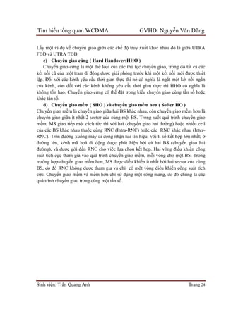 Tìm hiểu tổng quan WCDMA GVHD: Nguyễn Văn Dũng
Sinh viên: Trần Quang Anh Trang 24
Lấy một ví dụ về chuyển giao giữa các chế độ truy xuất khác nhau đó là giữa UTRA
FDD và UTRA TDD.
c) Chuyển giao cứng ( Hard Handover:HHO )
Chuyển giao cứng là một thể loại của các thủ tục chuyển giao, trong đó tất cả các
kết nối cũ của một trạm di động được giải phóng trước khi một kết nối mới được thiết
lặp. Đối với các kênh yêu cầu thời gian thực thì nó có nghĩa là ngắt một kết nối ngắn
của kênh, còn đối với các kênh không yêu cầu thời gian thực thì HHO có nghĩa là
không tổn hao. Chuyển giao cứng có thể đặt trong kiểu chuyển giao cùng tần số hoặc
khác tần số.
d) Chuyển giao mềm ( SHO ) và chuyển giao mềm hơn ( Softer HO )
Chuyển giao mềm là chuyển giao giữa hai BS khác nhau, còn chuyển giao mềm hơn là
chuyển giao giữa ít nhất 2 sector của cùng một BS. Trong suốt quá trình chuyển giao
mềm, MS giao tiếp một cách tức thì với hai (chuyển giao hai đường) hoặc nhiều cell
của các BS khác nhau thuộc cùng RNC (Intra-RNC) hoặc các RNC khác nhau (Inter-
RNC). Trên đường xuống máy di động nhận hai tín hiệu với tỉ số kết hợp lớn nhất; ở
đường lên, kênh mã hoá di động được phát hiện bởi cả hai BS (chuyển giao hai
đường), và được gởi đến RNC cho việc lựa chọn kết hợp. Hai vòng điều khiển công
suất tích cực tham gia vào quá trình chuyển giao mềm, mỗi vòng cho một BS. Trong
trường hợp chuyển giao mềm hơn, MS được điều khiển ít nhất bởi hai sector của cùng
BS, do đó RNC không được tham gia và chỉ có một vòng điều khiển công suất tích
cực. Chuyển giao mềm và mềm hơn chỉ sử dụng một sóng mang, do đó chúng là các
quá trình chuyển giao trong cùng một tần số.
 
