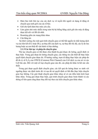 Tìm hiểu tổng quan WCDMA GVHD: Nguyễn Văn Dũng
Sinh viên: Trần Quang Anh Trang 26
 Đảm bảo tính liên tục của các dịch vụ vô tuyến khi người sử dụng di động di
chuyển qua ranh giới của các tế bào.
 Giữ cho QoS đảm bảo mức yêu cầu.
 Làm giảm nhỏ mức nhiễu trong toàn bộ hệ thống bằng cách giữ cho máy di động
được kết nối với BS tốt nhất.
 Roaming giữa các mạng khác nhau
 Cân bằng tải.
Sự khởi xướng cho một quá trình chuyển giao có thể bắt nguồn từ chất lượng dịch
vụ của liên kết (UL hoặc DL), sự thay đổi của dịch vụ, sự thay đổi tốc độ, các lý do lưu
lượng hoặc sự can thiệt để vận hành và bảo dưỡng.
2.1.3 Các thủ tục và phép đo chuyển giao
Thủ tục chuyển giao có thể được chia thành ba giai đoạn: đo lường, quyết định và
thực hiện. Trong giai đoạn đo lường chuyển giao, các thông tin cần thiết để thực hiện
quyết định chuyển giao được đo. Ở hướng xuống, trạm di động thực hiện các phép đo
để đo tỷ số Ec/I0 của CPICH (Common Pilot Channel) của Cell dịch vụ của nó và các
Cell lân cận. Đối với một số loại chuyển giao nào đó, các phép đo khác là hết sức cần
thiết.
Trong giai đoạn quyết định chuyển giao, các kết quả đo lường được so sánh với
ngưỡng được xác định trước đó và sau đó nó quyết định có bắt đầu thực hiện chuyển
giao hay không. Các giải thuật chuyển giao khác nhau sẽ có các điều kiện kích hoạt
khác nhau. Trong giai đoạn thực hiện, quá trình chuyển giao được hoàn thành và các
thông số liên quan cũng được thay đổi tuỳ theo các kiểu chuyển giao khác nhau.
 