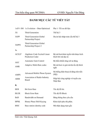 Tìm hiểu tổng quan WCDMA GVHD: Nguyễn Văn Dũng
Sinh viên: Trần Quang Anh
DANH MỤC CÁC TỪ VIẾT TẮT
1xEV- DO
3G
3GPP
3GPP2
1x Evolution – Data Optimized
Third Generation
Third Generation Global
Partnership Project
Third Generation Global
Partnership Project 2
Pha 1- Tối ưu dữ liệu
Thế hệ 3
Dự án hội nhập toàn cầu thế hệ 3
A.
ACELP
AGC
AMR
AMPS
ARIB
Algebraic Code Excited Linear
Prediction Coder
Automatic Gain Control
Adaptive Multi-Rate codec
Advanced Mobile Phone System
Association of Radio Industry
Board
Bộ mã hoá đoán tuyến tính được kích
thích bởi mã đại số.
Bộ điều khiển tăng ích tự động
Bộ mã hoá và giải mã đa tốc độ thích
nghi
Hệ thống điện thoại di động tiên tiến
(Mỹ)
Hiệp hội công nghiệp vô tuyến của
Nhật Bản
B.
BER
BLER
BoD
BPSK
BSIC
Bit Error Rate
Block Error Rate
Bandwidth on Demand
Binary Phase Shift Keying
Base station identity code
Tốc độ lỗi bit.
Tốc độ lỗi Block
Băng thông theo yêu cầu
Khoá dịch pha nhị phân.
Mã nhận dạng trạm gốc
 