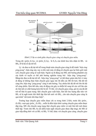 Tìm hiể
Sinh viên: Tr
Trong đó: (
BS2, D là h
Lý do đ
ping-pong
cell, chuy
các kênh vô tuy
Bằngviệc đưa ra đ
di động s
càng lớn, hi
trễ càng nhi
do liên kế
trữ trễ khá là quan tr
BS1 sẽ bị
quá trình “c
Trường h
Ec/I0)2 vư
đáp ứng, MS v
thiết lập. Trư
giao tiếp đ
ểu tổng quan WCDMA GVHD: Nguy
Sinh viên: Trần Quang Anh
Hình 2.5 Sự so sánh giữa chuyển giao cứng v
Trong đó: (pilot_Ec/I0)1 và (pilot_Ec/I
, D là hệ số dự trữ trễ.
Lý do đưa ra độ dự trữ trễ trong thu
pong”, hiệu ứng này xảy ra khi m
cell, chuyển giao cứng sẽ xuất hiện. Ngoài s
các kênh vô tuyến có thể ảnh hưở
c đưa ra độ dự trữ trễ, hiệu ứng “
ng sẽ không thực hiện chuyển giao ngay t
n, hiệu ứng “ping-pong” càng ít
càng nhiều. Hơn thế nữa, máy di độ
ết có chất lượng kém khi bị tr
khá là quan trọng. Khi chuyển giao xu
ngắt trước khi thiết lập liên k
quá trình “cắt trước khi thực hiện”.
ng hợp chuyển giao mềm đư
vượt quá (pilot_ Ec/I0)1 , miễn là đi
ng, MS vẫn chuyển sang trạng thái chuy
p. Trước khi BS1 bị cắt (điều ki
p đồng thời với cả BS1 và BS2.
ng quan WCDMA GVHD: Nguy
ự so sánh giữa chuyển giao cứng và chuyển giao mềm
/I0)2 là Ec/I0 của kênh hoa tiêu nh
trong thuật toán chuyển giao cứng là đ
y ra khi một máy di động di chuyển qua l
n. Ngoài sự di động của MS, ảnh hư
ởng nghiêm trọng bởi hiệu
ng “ping-pong” có thể được gi
n giao ngay tức thì đến các BS t
” càng ít ảnh hưởng. Tuy nhiên khi đ
ộng còn gây ra nhiễu bổ sung t
trễ. Vì thế, với chuyển giao cứ
n giao xuất hiện, liên kết lưu lư
p liên kết mới với BS2 , cho nên chuy
được chỉ ra trong hình 2.5(b), tr
n là điều kiện khới xướng chuy
ng thái chuyển giao mềm và mộ
u kiện ngắt chuyển giao được đáp
2. Vì thế, khác với chuyển giao c
ng quan WCDMA GVHD: Nguyễn Văn Dũng
Trang 31
ển giao mềm.
a kênh hoa tiêu nhận từ BS1 và
ng là để tránh “hiệu ứng
n qua lại biên giới một
nh hưởng phadinh của
u ứng “ping-pong”.
c giảm nhẹ bởi vì máy
n các BS tốt hơn. Độ dữ trữ
ng. Tuy nhiên khi độ dữ trữ lớn thì độ
sung tới các cell lân cận
ứng, giá trị của độ dữ
t lưu lượng đầu tiên với
, cho nên chuyển giao cứng là
ra trong hình 2.5(b), trước khi (pilot_
ng chuyển giao mềm được
ột liên kết mới được
c đáp ứng), thì MS sẽ
n giao cứng, chuyển giao
 