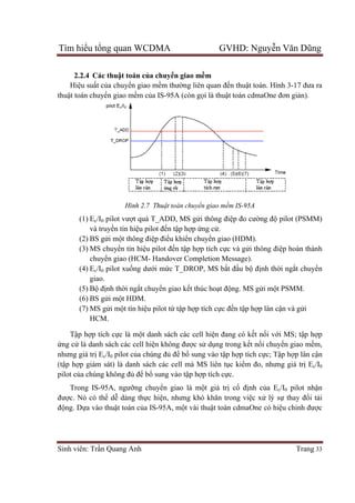 Tìm hiểu tổng quan WCDMA GVHD: Nguyễn Văn Dũng
Sinh viên: Trần Quang Anh Trang 33
2.2.4 Các thuật toán của chuyển giao mềm
Hiệu suất của chuyển giao mềm thường liên quan đến thuật toán. Hình 3-17 đưa ra
thuật toán chuyển giao mềm của IS-95A (còn gọi là thuật toán cdmaOne đơn giản).
Hình 2.7 Thuật toán chuyển giao mềm IS-95A
(1) Ec/I0 pilot vượt quá T_ADD, MS gửi thông điệp đo cường độ pilot (PSMM)
và truyền tín hiệu pilot đến tập hợp ứng cử.
(2) BS gửi một thông điệp điểu khiển chuyển giao (HDM).
(3) MS chuyển tín hiệu pilot đến tập hợp tích cực và gửi thông điệp hoàn thành
chuyển giao (HCM- Handover Completion Message).
(4) Ec/I0 pilot xuống dưới mức T_DROP, MS bắt đầu bộ định thời ngắt chuyển
giao.
(5) Bộ định thời ngắt chuyển giao kết thúc hoạt động. MS gửi một PSMM.
(6) BS gửi một HDM.
(7) MS gửi một tín hiệu pilot từ tập hợp tích cực đến tập hợp lân cận và gửi
HCM.
Tập hợp tích cực là một danh sách các cell hiện đang có kết nối với MS; tập hợp
ứng cử là danh sách các cell hiện không được sử dụng trong kết nối chuyển giao mềm,
nhưng giá trị Ec/I0 pilot của chúng đủ để bổ sung vào tập hợp tích cực; Tập hợp lân cận
(tập hợp giám sát) là danh sách các cell mà MS liên tục kiểm đo, nhưng giá trị Ec/I0
pilot của chúng không đủ để bổ sung vào tập hợp tích cực.
Trong IS-95A, ngưỡng chuyển giao là một giá trị cố định của Ec/I0 pilot nhận
được. Nó có thể dễ dàng thực hiện, nhưng khó khăn trong việc xử lý sự thay đổi tải
động. Dựa vào thuật toán của IS-95A, một vài thuật toán cdmaOne có hiệu chỉnh được
 