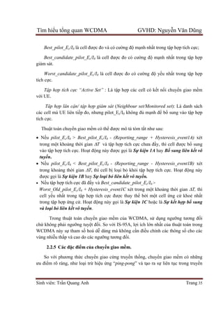 Tìm hiểu tổng quan WCDMA GVHD: Nguyễn Văn Dũng
Sinh viên: Trần Quang Anh Trang 35
Best_pilot_Ec/I0 là cell được đo và có cường độ mạnh nhất trong tập hợp tích cực;
Best_candidate_pilot_Ec/I0 là cell được đo có cường độ mạnh nhất trong tập hợp
giám sát.
Worst_candidate_pilot_Ec/I0 là cell được đo có cường độ yếu nhất trong tập hợp
tích cực.
Tập hợp tích cực “Active Set” : Là tập hợp các cell có kết nối chuyển giao mềm
với UE.
Tâp hợp lân cận/ tập hợp giám sát (Neighbour set/Monitored set): Là danh sách
các cell mà UE liên tiếp đo, nhưng pilot_Ec/I0 không đủ mạnh để bổ sung vào tập hợp
tích cực.
Thuật toán chuyển giao mềm có thể được mô tả tóm tắt như sau:
 Nếu pilot_Ec/I0 > Best_pilot_Ec/I0 - (Reporting_range + Hysteresis_event1A) xét
trong một khoảng thời gian T và tập hợp tích cực chưa đầy, thì cell được bổ sung
vào tập hợp tích cực. Hoạt động này được gọi là Sự kiện 1A hay Bổ sung liên kết vô
tuyến.
 Nếu pilot_Ec/I0 < Best_pilot_Ec/I0 - (Reporting_range - Hysteresis_event1B) xét
trong khoảng thời gian T, thì cell bị loại bỏ khỏi tập hợp tích cực. Hoạt động này
được gọi là Sự kiện 1B hay Sự loại bỏ liên kết vô tuyến.
 Nếu tập hợp tích cực đã đầy và Best_candidate_pilot_Ec/I0 >
Worst_Old_pilot_Ec/I0 + Hysteresis_event1C xét trong một khoảng thời gian T, thì
cell yếu nhất trong tập hợp tích cực được thay thế bởi một cell ứng cử khoẻ nhất
trong tập hợp ứng cử. Hoạt động này gọi là Sự kiện 1C hoặc là Sự kết hợp bổ sung
và loại bỏ liên kết vô tuyến.
Trong thuật toán chuyển giao mềm của WCDMA, sử dụng ngưỡng tương đối
chứ không phải ngưỡng tuyệt đối. So với IS-95A, lợi ích lớn nhất của thuật toán trong
WCDMA này sự tham số hoá dễ dàng mà không cần điều chỉnh các thông số cho các
vùng nhiễu thấp và cao do các ngưỡng tương đối.
2.2.5 Các đặc điểm của chuyển giao mềm.
So với phương thức chuyển giao cứng truyền thống, chuyển giao mềm có những
ưu điểm rõ ràng, như loại trừ hiệu ứng “ping-pong” và tạo ra sự liên tục trong truyền
 