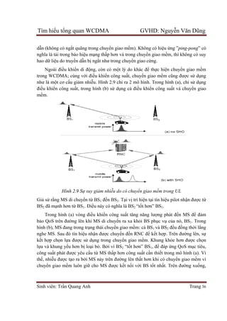 Tìm hiể
Sinh viên: Tr
dẫn (không có ng
nghĩa là tả
hao dữ liệ
Ngoài đi
trong WCDMA; cùng v
như là mộ
điều khiển công su
mềm.
Giả sử rằng MS di chuy
BS2 đã mạ
Trong hình (a) vòng
bảo QoS trên đư
hình (b), MS
nghe MS. Sau đó tín hi
kết hợp ch
lựa và khung y
công suất phát đư
thế, nhiễu đư
chuyển giao m
ểu tổng quan WCDMA GVHD: Nguy
Sinh viên: Trần Quang Anh
n (không có ngắt quãng trong chuyể
ải trong báo hiệu mạng thấp hơn và trong chuy
ệu do truyền dẫn bị ngắt như trong chuy
Ngoài điều khiển di động, còn có m
trong WCDMA; cùng với điều khiển công su
ột cơ cấu giảm nhiễu. Hình 2.9 ch
n công suất, trong hình (b) s
Hình 2.9 Sự suy giảm nhiễu do có chuyển giao mềm trong UL
ng MS di chuyển từ BS1 đến BS
ạnh hơn từ BS1. Điều này có ngh
Trong hình (a) vòng điều khiển công su
o QoS trên đường lên khi MS di chuy
hình (b), MS đang trong trạng thái chuy
nghe MS. Sau đó tín hiệu nhận được chuy
p chọn lựa được sử dụng trong chuy
a và khung yếu hơn bị loại bỏ. Bởi vì BS
t phát được yêu cầu từ MS th
u được tạo ra bởi MS này trên đư
n giao mềm luôn giữ cho MS đư
ng quan WCDMA GVHD: Nguy
ển giao mềm). Không có hiệu
p hơn và trong chuyển giao mề
t như trong chuyển giao cứng.
ng, còn có một lý do khác để thực hiệ
n công suất, chuyển giao mềm c
u. Hình 2.9 chỉ ra 2 mô hình. Trong hình (a), ch
t, trong hình (b) sử dụng cả điều khiển công su
ự suy giảm nhiễu do có chuyển giao mềm trong UL
n BS2. Tại vị trí hiện tại tín hiệ
u này có nghĩa là BS2 “tốt hơn” BS1.
n công suất tăng năng lượng phát đ
ng lên khi MS di chuyển ra xa khỏi BS phục vụ
ng thái chuyển giao mềm: cả BS1 và BS
c chuyển đến RNC để kết hợp. Trên đư
ng trong chuyển giao mềm. Khung kh
i vì BS2 “tốt hơn” BS1, để đáp
MS thấp hơn công suất cần thiết trong mô hình (a). Vì
i MS này trên đường lên thất hơn khi có chuy
cho MS được kết nối với BS tốt nhất. Trên đư
ng quan WCDMA GVHD: Nguyễn Văn Dũng
Trang 36
u ứng ”ping-pong” có
ềm, thì không có suy
ện chuyển giao mềm
m cũng được sử dụng
ra 2 mô hình. Trong hình (a), chỉ sử dụng
n công suất và chuyển giao
ự suy giảm nhiễu do có chuyển giao mềm trong UL
ệu pilot nhận được từ
ng phát đến MS để đảm
ụ của nó, BS1. Trong
và BS2 đều đồng thời lắng
p. Trên đường lên, sự
m. Khung khỏe hơn được chọn
đáp ứng QoS mục tiêu,
t trong mô hình (a). Vì
t hơn khi có chuyển giao mềm vì
t. Trên đường xuống,
 