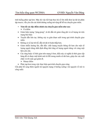 Tìm hiểu tổng quan WCDMA GVHD: Nguyễn Văn Dũng
Sinh viên: Trần Quang Anh Trang 37
tình huống phức tạp hơn. Mặc dù việc kết hợp theo hệ số lớn nhất đem lại độ lợi phân
tập macro, vẫn yêu cầu các kênh đường xuống mở rộng để hỗ trợ chuyển giao mềm.
 Tóm tắt các đặc điểm chính của chuyển giao mềm như sau:
 Ưu điểm
 Giảm hiện tượng “ping-pong”, từ đó dẫn tới giảm tổng phí và số lượng tải trên
mạng báo hiệu
 Truyền dẫn liên tục, không xảy ra gián đoạn suốt trong quá trình chuyển giao
mềm.
 Không có số dự trữ trễ, dẫn tới độ trì hoãn thấp hơn.
 Giảm nhiễu hướng lên, dẫn đến: chất lượng truyền thông tốt hơn cho một số
lượng người dùng nhất định đồng thời tăng số lượng người dùng với cùng một
Qos yêu cầu.
 Các ràng buộc về thời gian trên mạng ít hơn, điều này có nghĩa là thời gian xếp
hàng để có được một kênh mới từ BS mong muốn sẽ dài hơn, giúp cho xác suất
chặn và rớt cuộc gọi giảm đi.
 Nhược điểm
 Phức tạp hơn trong việc thực hiện quá trình chuyển giao cứng
Cần phải bổ sung thêm nguồn tài nguyên mạng ở hướng xuống ( tài nguyên về mã và
công suất)
 