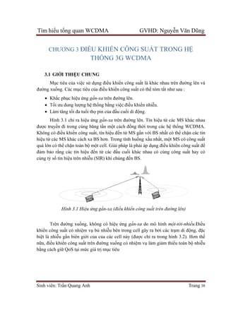 Tìm hiể
Sinh viên: Tr
CHƯƠNG 3
3.1 GI
Mụ
đường xuố
 Kh
 Tối ưu dung
 Làm tăng t
Hình 3.1 ch
được truy
Không có đi
hiệu từ các MS khác cách xa BS hơn. Trong t
quá lớn có th
đảm bảo r
cùng tỷ số
Trên đư
khiển công su
biệt là nhi
nữa, điều khi
bằng cách gi
ểu tổng quan WCDMA GVHD: Nguy
Sinh viên: Trần Quang Anh
CHƯƠNG 3 ĐIỀU KHIỂ
THỐNG 3G WCDMA
GIỚI THIỆU CHUNG
ục tiêu của việc sử dụng điều khi
ống. Các mục tiêu của điều khi
Khắc phục hiệu ứng gần-xa trên đư
i ưu dung lượng hệ thống bằng vi
Làm tăng tối đa tuổi thọ pin của đ
Hình 3.1 chỉ ra hiệu ứng gần-xa
c truyền đi trong cùng băng tần m
g có điều khiển công suất, tín hiệ
các MS khác cách xa BS hơn. Trong t
n có thể chặn toàn bộ một cell. Gi
o rằng các tín hiệu đến từ các đ
ố tín hiệu trên nhiễu (SIR) khi chúng đ
Hình 3.1 Hiệu ứng gần-xa (đi
Trên đường xuống, không có hi
công suất có nhiệm vụ bù nhiễu bên trong cell gây ra b
t là nhiễu gần biên giới của của các cell này (đư
u khiển công suất trên đường xu
ng cách giữ QoS tại mức giá trị mục tiêu
ng quan WCDMA GVHD: Nguy
ỂN CÔNG SUẤT TRONG
NG 3G WCDMA
u khiển công suất là khác nhau trên đư
u khiển công suất có thể tóm tắt như sau
trên đường lên.
ng việc điều khiển nhiễu.
a đầu cuối di động.
xa trên đường lên. Tín hiệu từ
n một cách đồng thời trong các h
ệu đến từ MS gần với BS nhấ
các MS khác cách xa BS hơn. Trong tình huống xấu nhất, m
t cell. Giải pháp là phải áp dụng điề
các đầu cuối khác nhau có cùng công su
u (SIR) khi chúng đến BS.
xa (điều khiển công suất trên đư
ng, không có hiệu ứng gần-xa do mô hình
u bên trong cell gây ra bởi các tr
a các cell này (được chỉ ra trong hình 3.2). H
ng xuống có nhiệm vụ làm giảm t
c tiêu
ng quan WCDMA GVHD: Nguyễn Văn Dũng
Trang 38
T TRONG HỆ
t là khác nhau trên đường lên và
t như sau :
ừ các MS khác nhau
i trong các hệ thống WCDMA.
ất có thể chặn các tín
t, một MS có công suất
ều khiển công suất để
i khác nhau có cùng công suất hay có
t trên đường lên)
do mô hình một-tới-nhiều.Điều
i các trạm di động, đặc
ra trong hình 3.2). Hơn thế
m thiểu toàn bộ nhiễu
 