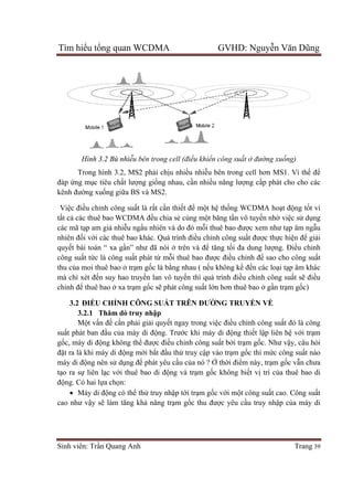 Tìm hiể
Sinh viên: Tr
Hình 3.2 Bù nhi
Trong hình 3.2, MS2 ph
đáp ứng m
kênh đường xu
Việc điều ch
tất cả các thuê bao WCDMA đ
các mã tạp am gi
nhiên đối v
quyết bài toán “ xa g
công suất t
thu của moi thuê bao
mà chỉ xét đ
chỉnh để thuê bao
3.2 ĐI
3.2.1 Thăm d
Mộ
suất phát ban đ
gốc, máy di đ
đặt ra là khi máy di đ
máy di độ
tạo ra sự
động. Có hai l
 Máy di đ
cao như v
ểu tổng quan WCDMA GVHD: Nguy
Sinh viên: Trần Quang Anh
Hình 3.2 Bù nhiễu bên trong cell (đi
Trong hình 3.2, MS2 phải chịu nhi
ng mục tiêu chất lượng giống nhau, c
ng xuống giữa BS và MS2.
u chỉnh công suất là rất cần thi
các thuê bao WCDMA đều chia s
p am giả nhiễu ngẩu nhiên và do đó m
i với các thuê bao khác. Quá trình
t bài toán “ xa gần” như đã nói ở
t tức là công suất phát từ mỗ
a moi thuê bao ở trạm gốc là bằng nhau ( n
xét đến suy hao truyền lan vô tuy
thuê bao ở xa trạm gốc sẽ phát công su
ĐIỀU CHỈNH CÔNG SUẤT TRÊN ĐƯ
3.2.1 Thăm dò truy nhập
ột vấn đề cần phải giải quyết ngay trong vi
t phát ban đầu của máy di động. Trư
c, máy di động không thể được điều ch
t ra là khi máy di động mới bắt đầu th
ộng nên sử dụng để phát yêu c
liên lạc với thuê bao di động và tr
ng. Có hai lựa chọn:
Máy di động có thể thử truy nhậ
cao như vậy sẽ làm tăng khả năng trạ
ng quan WCDMA GVHD: Nguy
ên trong cell (điều khiển công suất ở đư
u nhiều nhiễu bên trong cell hơn MS1. V
ng nhau, cần nhiều năng lượng c
n thiết để một hệ thống WCDMA ho
u chia sẻ cùng một băng tần vô tuy
u nhiên và do đó mỗi thuê bao được xem như t
i các thuê bao khác. Quá trình điều chỉnh công suất đư
ở trên và để tăng tối đa dung lư
ỗi thuê bao được điều chỉnh đ
ng nhau ( nếu không kể đến các lo
n lan vô tuyến thì quá trình điều chỉnh công su
phát công suất lớn hơn thuê bao
T TRÊN ĐƯỜNG TRUYỀN V
t ngay trong việc điều chỉnh công su
ng. Trước khi máy di động thiết l
u chỉnh công suất bởi trạm gố
u thử truy cập vào trạm gốc thì m
phát yêu cầu của nó ? Ở thời điểm này, tr
ng và trạm gốc không biết vị
ập tới trạm gốc với một công su
ạm gốc thu được yêu cầu truy nh
ng quan WCDMA GVHD: Nguyễn Văn Dũng
Trang 39
ường xuống)
u bên trong cell hơn MS1. Vì thế để
ng cấp phát cho cho các
ng WCDMA hoạt động tốt vì
n vô tuyến nhờ việc sử dụng
c xem như tạp âm ngẫu
t được thực hiện để giải
i đa dung lượng. Điều chỉnh
nh để sao cho công suất
n các loại tạp âm khác
nh công suất sẽ điều
n hơn thuê bao ở gần trạm gốc)
N VỀ
nh công suất đó là công
t lập liên hệ với trạm
ốc. Như vậy, câu hỏi
c thì mức công suất nào
m này, trạm gốc vẫn chưa
ị trí của thuê bao di
t công suất cao. Công suất
u truy nhập của máy di
 