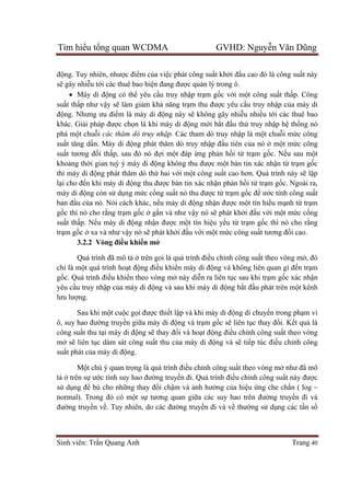 Tìm hiểu tổng quan WCDMA GVHD: Nguyễn Văn Dũng
Sinh viên: Trần Quang Anh Trang 40
động. Tuy nhiên, nhược điểm của việc phát công suất khởi đầu cao đó là công suất này
sẽ gây nhiễu tới các thuê bao hiện đang được quản lý trong ô.
 Máy di động có thể yêu cầu truy nhập trạm gốc với một công suất thấp. Công
suất thấp như vậy sẽ làm giảm khả năng trạm thu được yêu cầu truy nhập của máy di
động. Nhưng ưu điểm là máy di động này sẽ không gây nhiễu nhiều tới các thuê bao
khác. Giải pháp được chọn là khi máy di động mới bắt đầu thử truy nhập hệ thống nó
phá một chuỗi các thăm dò truy nhập. Các tham dò truy nhập là một chuỗi mức công
suất tăng dần. Máy di động phát thăm dò truy nhập đầu tiên của nó ở một mức công
suất tương đối thấp, sau đó nó đợi một đáp ứng phản hồi từ trạm gốc. Nếu sau một
khoảng thời gian tuỳ ý máy di động không thu được một bản tin xác nhận từ trạm gốc
thì máy di động phát thăm dò thứ hai với một công suất cao hơn. Quá trình này sẽ lặp
lại cho đến khi máy di động thu được bản tin xác nhận phản hồi từ trạm gốc. Ngoài ra,
máy di động còn sử dụng mức cống suất nó thu được từ trạm gốc để ước tính công suất
ban đầu của nó. Nói cách khác, nếu máy di động nhận được một tín hiều mạnh từ trạm
gốc thì nó cho rằng trạm gốc ở gần và như vậy nó sẽ phát khởi đầu với một mức cống
suất thấp. Nếu máy di động nhận được một tín hiệu yếu từ trạm gốc thì nó cho rằng
trạm gốc ở xa và như vậy nó sẽ phát khởi đầu với một mức công suất tương đối cao.
3.2.2 Vòng điều khiển mở
Quá trình đã mô tả ở trên goi là quá trình điều chỉnh công suất theo vòng mở, đó
chỉ là một quá trình hoạt động điều khiển máy di động và không liên quan gì đến trạm
gốc. Quá trình điều khiển theo vòng mở này diễn ra liên tục sau khi trạm gốc xác nhận
yêu cầu truy nhập của máy di động và sau khi máy di động bắt đầu phát trên một kênh
lưu lượng.
Sau khi một cuộc gọi được thiết lập và khi máy di động di chuyển trong phạm vi
ô, suy hao đường truyền giữa máy di động và trạm gốc sẽ liên tục thay đổi. Kết quả là
công suất thu tại máy di động sẽ thay đổi và hoạt động điều chỉnh công suất theo vòng
mở sẽ liên tục dám sát công suất thu của máy di động và sẽ tiếp túc điều chỉnh công
suất phát của máy di động.
Một chú ý quan trọng là quá trình điều chỉnh công suất theo vòng mở như đã mô
tả ở trên sự ước tính suy hao đường truyền đi. Quá trình điều chỉnh công suất này được
sử dụng để bù cho những thay đổi chậm và ảnh hưởng của hiệu ứng che chắn ( log –
normal). Trong đó có một sự tương quan giữa các suy hao trên đường truyền đi và
đường truyền về. Tuy nhiên, do các đường truyền đi và về thường sử dụng các tần số
 