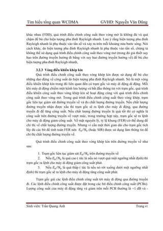 Tìm hiểu tổng quan WCDMA GVHD: Nguyễn Văn Dũng
Sinh viên: Trần Quang Anh Trang 41
khác nhau (FDD), quá trình điều chỉnh công suất theo vòng mở là không đủ và quá
chậm để bù cho hiện tượng pha đinh Rayleigh nhanh. Lưu ý rằng hiện tượng pha đinh
Rayleigh nhanh là phụ thuộc vào tần số và xảy ra trên mỗi khoảng nửa bước sóng. Nói
cách khác, do hiện tượng pha đinh Rayleigh nhanh là phụ thuộc vào tần số, chúng ta
không thể sử dụng quá trình điều chỉnh công suất theo vòng mở (trong đó giả thiết suy
hao trên đường truyền hướng đi bằng với suy hao đường truyền hướng về) để bù cho
hiện tượng pha đinh Rayleigh nhanh,
3.2.3 Vòng điều khiển khép kín
Quá trình điều chỉnh công suất theo vòng khép kín được sử dụng để bù cho
những dao động về công suất do hiện tượng pha đinh Rayleigh nhanh. Nó là một vòng
điều khiển khép kín trong đó liên quan đến cả trạm gốc và máy di động di động. Mỗi
khi máy di động chiếm một kênh lưu lượng và bắt đầu thông tin với trạm gốc, quá trình
điều khiển công suất theo vòng khép kín sẽ hoạt động cùng với quá trình điều chỉnh
công suất theo vòng mở. Trong quá trình điều chỉnh công suất theo vòng khép, trạm
gốc liên tục giám sát đường truyền về và đo chất lượng đường truyền. Nếu chất lượng
đường truyền nhận được xấu thì trạm gốc sẽ ra lệnh cho máy di động, qua đường
truyền đi để tăng công suất. Nếu chất lượng đường truyền là quá tốt thì có nghĩa là
công suất trên đường truyền về vượt mức, trong trường hợp này, trạm gốc sẽ ra lệnh
cho máy di động giảm công suất. Về mặt nguyên lý, tỷ lệ khung (FER) có thể dung để
chỉ thị về chất lượng đường truyền. Nhưng vì cần một thời gian dài cho trạm gốc tích
lũy đủ các bít để tính toán FER nên / (hoặc SIR) được sử dụng làm thông tin để
chỉ thị chất lượng đường truyền về.
Quá trình điều chỉnh công suất theo vòng khép kín trên đường truyền về như
sau:
1. Trạm gốc liên tục giám sát / trên đường truyền về
2. Nếu / 	là quá cao ( tức là nếu nó vượt quá một ngưỡng nhất định) thì
trạm gốc ra lệnh cho máy di động giảm công suất phát.
3. Nếu / là quá thấp ( tức là nếu nó rớt xuống dưới một ngưỡng nhất
định) thì trạm gốc sẽ ra lệnh cho máy di động tăng công suất phát.
Trạm gốc gửi các lệnh điều chỉnh công suất tới máy di động qua đường truyền
đi. Các lệnh điều chỉnh công suất được đặt trong các bít điều chỉnh công suất (PCBs).
Lượng công suất của máy di động tăng và giảm trên mỗi PCB thường là +1 dB và -
 